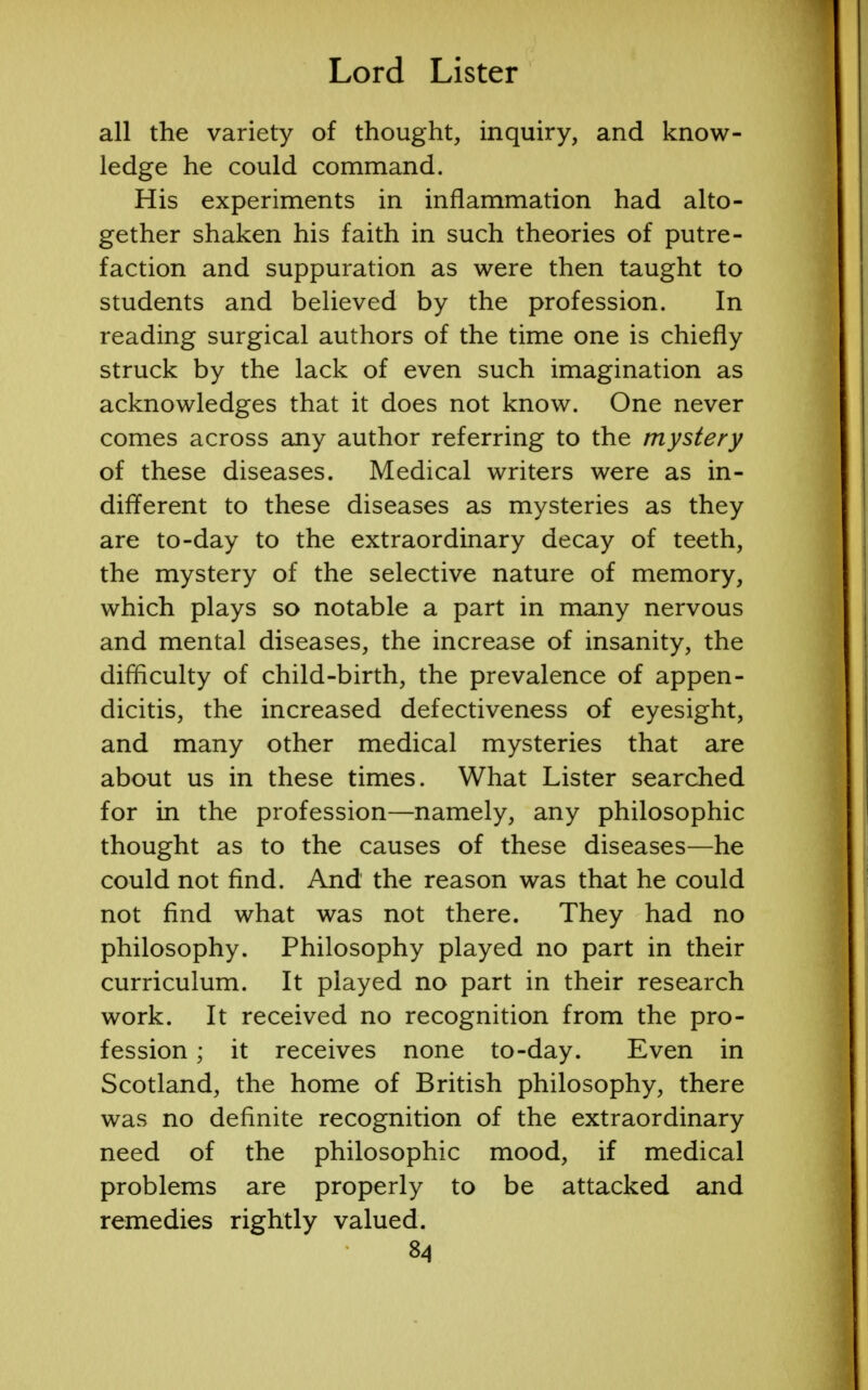 all the variety of thought, inquiry, and know- ledge he could command. His experiments in inflammation had alto- gether shaken his faith in such theories of putre- faction and suppuration as were then taught to students and believed by the profession. In reading surgical authors of the time one is chiefly struck by the lack of even such imagination as acknowledges that it does not know. One never comes across any author referring to the mystery of these diseases. Medical writers were as in- different to these diseases as mysteries as they are to-day to the extraordinary decay of teeth, the mystery of the selective nature of memory, which plays so notable a part in many nervous and mental diseases, the increase of insanity, the difficulty of child-birth, the prevalence of appen- dicitis, the increased defectiveness of eyesight, and many other medical mysteries that are about us in these times. What Lister searched for in the profession—namely, any philosophic thought as to the causes of these diseases—he could not find. And the reason was that he could not find what was not there. They had no philosophy. Philosophy played no part in their curriculum. It played no part in their research work. It received no recognition from the pro- fession ; it receives none to-day. Even in Scotland, the home of British philosophy, there was no definite recognition of the extraordinary need of the philosophic mood, if medical problems are properly to be attacked and remedies rightly valued.