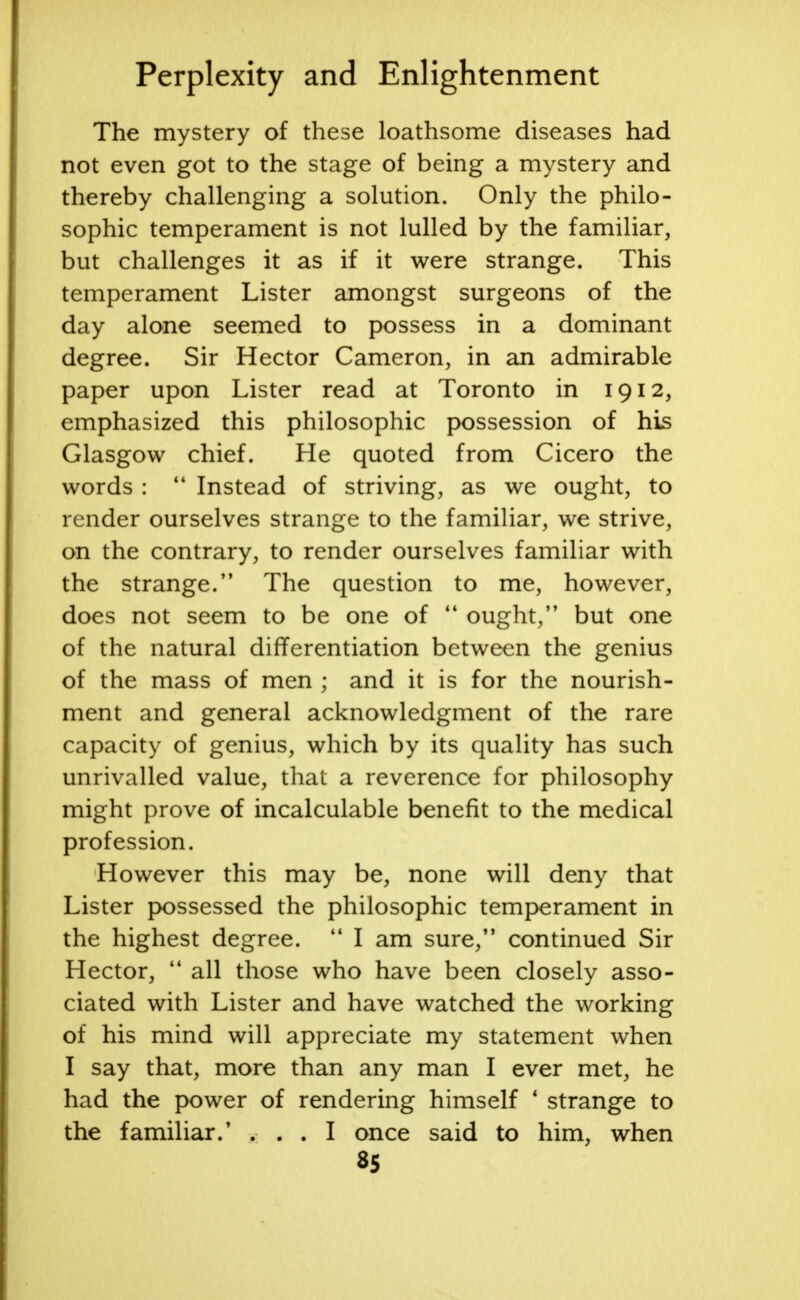 The mystery of these loathsome diseases had not even got to the stage of being a mystery and thereby challenging a solution. Only the philo- sophic temperament is not lulled by the familiar, but challenges it as if it were strange. This temperament Lister amongst surgeons of the day alone seemed to possess in a dominant degree. Sir Hector Cameron, in an admirable paper upon Lister read at Toronto in 1912, emphasized this philosophic possession of his Glasgow chief. He quoted from Cicero the words :  Instead of striving, as we ought, to render ourselves strange to the familiar, we strive, on the contrary, to render ourselves familiar with the strange. The question to me, however, does not seem to be one of  ought, but one of the natural differentiation between the genius of the mass of men ; and it is for the nourish- ment and general acknowledgment of the rare capacity of genius, which by its quality has such unrivalled value, that a reverence for philosophy might prove of incalculable benefit to the medical profession. However this may be, none will deny that Lister possessed the philosophic temperament in the highest degree.  I am sure, continued Sir Hector,  all those who have been closely asso- ciated with Lister and have watched the working of his mind will appreciate my statement when I say that, more than any man I ever met, he had the power of rendering himself 1 strange to the familiar.' ... I once said to him, when