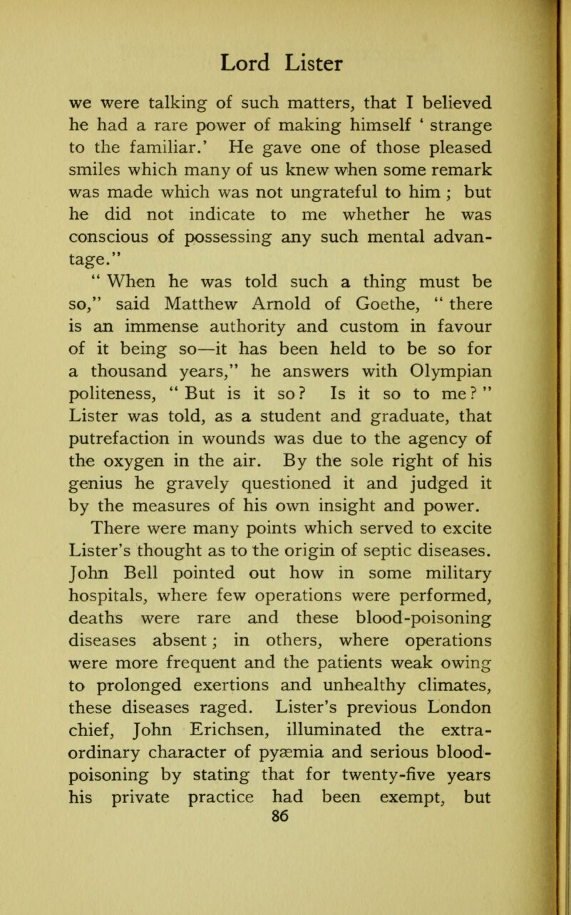we were talking of such matters, that I believed he had a rare power of making himself ' strange to the familiar/ He gave one of those pleased smiles which many of us knew when some remark was made which was not ungrateful to him ; but he did not indicate to me whether he was conscious of possessing any such mental advan- tage.  When he was told such a thing must be so/' said Matthew Arnold of Goethe,  there is an immense authority and custom in favour of it being so—it has been held to be so for a thousand years, he answers with Olympian politeness,  But is it so ? Is it so to me ?  Lister was told, as a student and graduate, that putrefaction in wounds was due to the agency of the oxygen in the air. By the sole right of his genius he gravely questioned it and judged it by the measures of his own insight and power. There were many points which served to excite Lister's thought as to the origin of septic diseases. John Bell pointed out how in some military hospitals, where few operations were performed, deaths were rare and these blood-poisoning diseases absent; in others, where operations were more frequent and the patients weak owing to prolonged exertions and unhealthy climates, these diseases raged. Lister's previous London chief, John Erichsen, illuminated the extra- ordinary character of pyaemia and serious blood- poisoning by stating that for twenty-five years his private practice had been exempt, but