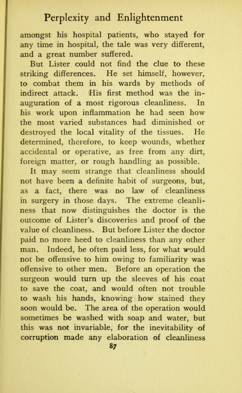 amongst his hospital patients, who stayed for any time in hospital, the tale was very different, and a great number suffered. But Lister could not find the clue to these striking differences. He set himself, however, to combat them in his wards by methods of indirect attack. His first method was the in- auguration of a most rigorous cleanliness. In his work upon inflammation he had seen how the most varied substances had diminished or destroyed the local vitality of the tissues. He determined, therefore, to keep wounds, whether accidental or operative, as free from any dirt, foreign matter, or rough handling as possible. It may seem strange that cleanliness should not have been a definite habit of surgeons, but, as a fact, there was no law of cleanliness in surgery in those days. The extreme cleanli- ness that now distinguishes the doctor is the outcome of Lister's discoveries and proof of the value of cleanliness. But before Lister the doctor paid no more heed to cleanliness than any other man. Indeed, he often paid less, for what w<Duld not be offensive to him owing to familiarity was offensive to other men. Before an operation the surgeon would turn up the sleeves of his coat to save the coat, and would often not trouble to wash his hands, knowing how stained they soon would be. The area of the operation would sometimes be washed with soap and water, but this was not invariable, for the inevitability of corruption made any elaboration of cleanliness