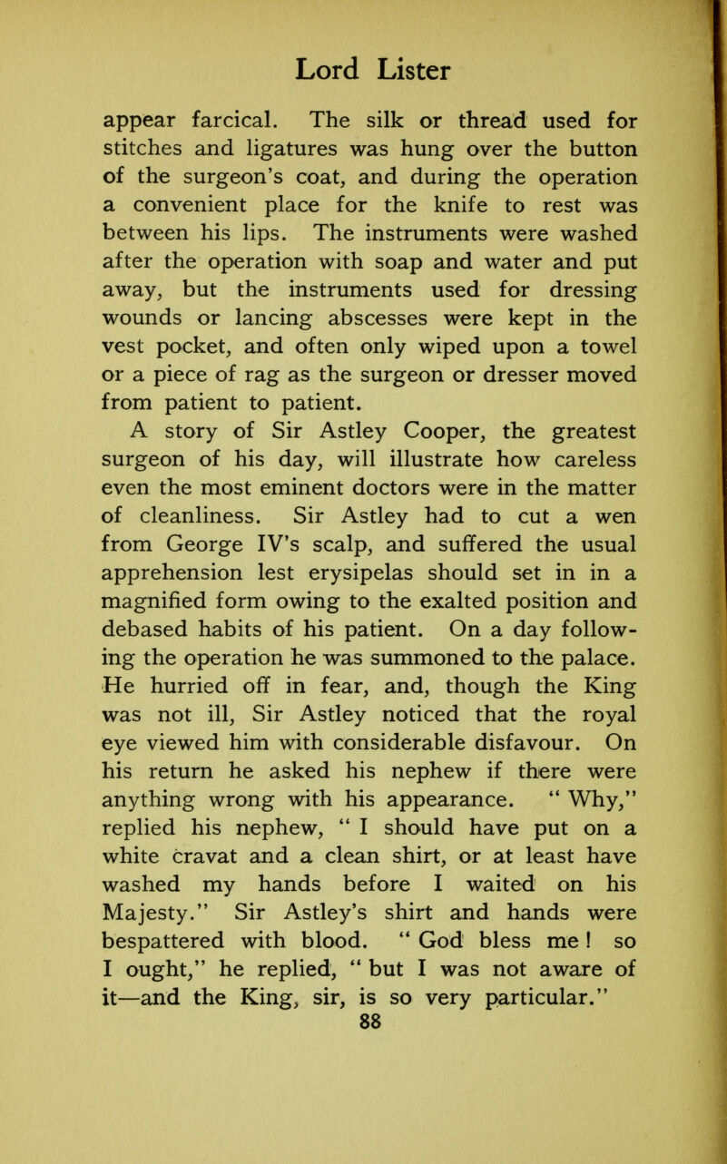 appear farcical. The silk or thread used for stitches and ligatures was hung over the button of the surgeon's coat, and during the operation a convenient place for the knife to rest was between his lips. The instruments were washed after the operation with soap and water and put away, but the instruments used for dressing wounds or lancing abscesses were kept in the vest pocket, and often only wiped upon a towel or a piece of rag as the surgeon or dresser moved from patient to patient. A story of Sir Astley Cooper, the greatest surgeon of his day, will illustrate how careless even the most eminent doctors were in the matter of cleanliness. Sir Astley had to cut a wen from George IV's scalp, and suffered the usual apprehension lest erysipelas should set in in a magnified form owing to the exalted position and debased habits of his patient. On a day follow- ing the operation he was summoned to the palace. He hurried off in fear, and, though the King was not ill, Sir Astley noticed that the royal eye viewed him with considerable disfavour. On his return he asked his nephew if there were anything wrong with his appearance.  Why, replied his nephew,  I should have put on a white cravat and a clean shirt, or at least have washed my hands before I waited on his Majesty. Sir Astley's shirt and hands were bespattered with blood.  God bless me ! so I ought, he replied,  but I was not aware of it—and the King, sir, is so very particular.