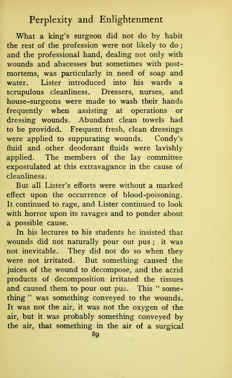 What a king's surgeon did not do by habit the rest of the profession were not likely to do ; and the professional hand, dealing not only with wounds and abscesses but sometimes with post- mortems, was particularly in need of soap and water. Lister introduced into his wards a scrupulous cleanliness. Dressers, nurses, and house-surgeons were made to wash their hands frequently when assisting at operations or dressing wounds. Abundant clean towels had to be provided. Frequent fresh, clean dressings were applied to suppurating wounds. Condy's fluid and other deodorant fluids were lavishly applied. The members of the lay committee expostulated at this extravagance in the cause of cleanliness. But all Lister's efforts were without a marked effect upon the occurrence of blood-poisoning. It continued to rage, and Lister continued to look with horror upon its ravages and to ponder about a possible cause. In his lectures to his students he insisted that wounds did not naturally pour out pus ; it was not inevitable. They did not do so when they were not irritated. But something caused the juices of the wound to decompose, and the acrid products of decomposition irritated the tissues and caused them to pour out puL. This  some- thing  was something conveyed to the wounds. It was not the air, it was not the oxygen of the air, but it was probably something conveyed by the air, that something in the air of a surgical