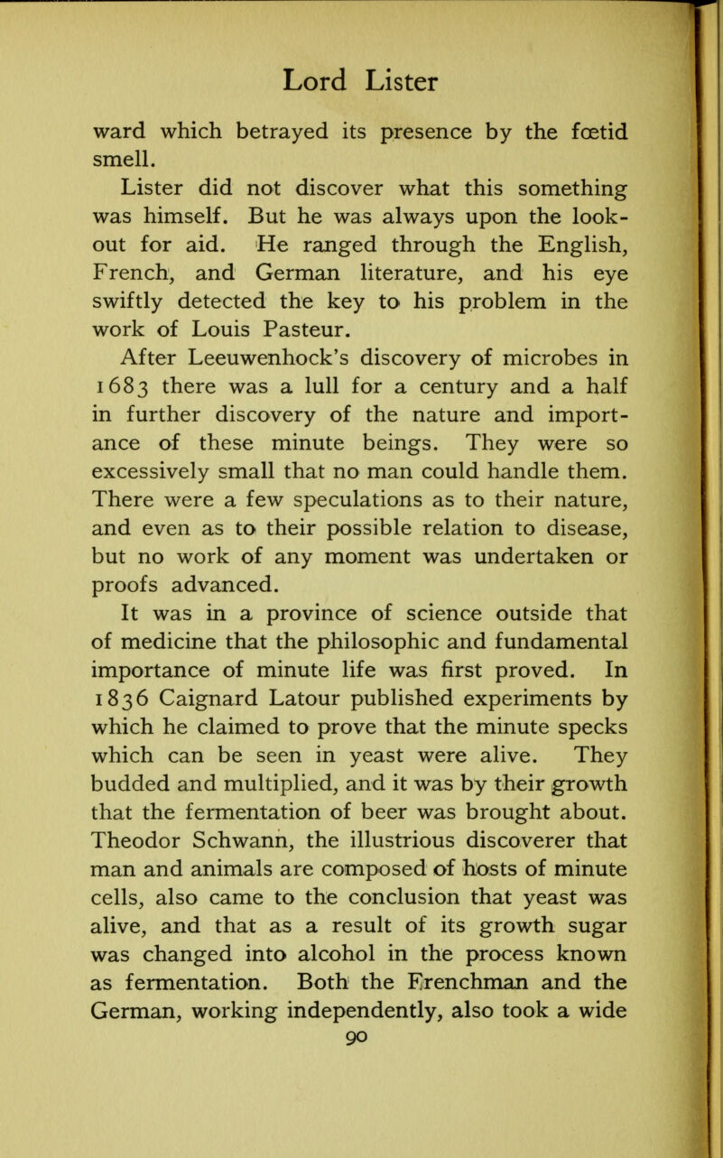 ward which betrayed its presence by the foetid smell. Lister did not discover what this something was himself. But he was always upon the look- out for aid. He ranged through the English, French, and German literature, and his eye swiftly detected the key to his problem in the work of Louis Pasteur. After Leeuwenhock's discovery of microbes in 1683 there was a lull for a century and a half in further discovery of the nature and import- ance of these minute beings. They were so excessively small that no man could handle them. There were a few speculations as to their nature, and even as to their possible relation to disease, but no work of any moment was undertaken or proofs advanced. It was in a province of science outside that of medicine that the philosophic and fundamental importance of minute life was first proved. In 1836 Caignard Latour published experiments by which he claimed to prove that the minute specks which can be seen in yeast were alive. They budded and multiplied, and it was by their growth that the fermentation of beer was brought about. Theodor Schwann, the illustrious discoverer that man and animals are composed of hosts of minute cells, also came to the conclusion that yeast was alive, and that as a result of its growth sugar was changed into alcohol in the process known as fermentation. Both the Frenchman and the German, working independently, also took a wide