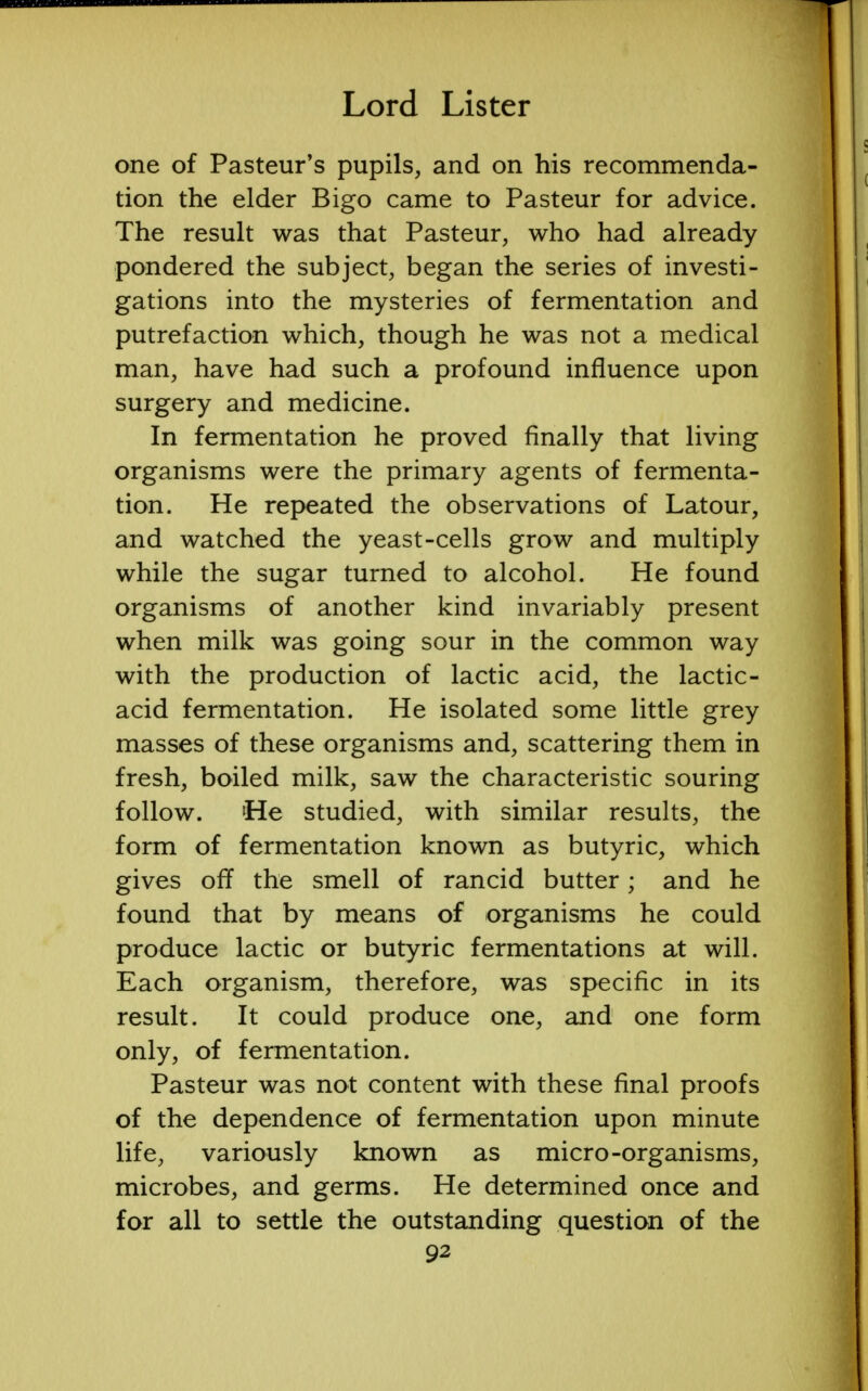 one of Pasteur's pupils, and on his recommenda- tion the elder Bigo came to Pasteur for advice. The result was that Pasteur, who had already pondered the subject, began the series of investi- gations into the mysteries of fermentation and putrefaction which, though he was not a medical man, have had such a profound influence upon surgery and medicine. In fermentation he proved finally that living organisms were the primary agents of fermenta- tion. He repeated the observations of Latour, and watched the yeast-cells grow and multiply while the sugar turned to alcohol. He found organisms of another kind invariably present when milk was going sour in the common way with the production of lactic acid, the lactic- acid fermentation. He isolated some little grey masses of these organisms and, scattering them in fresh, boiled milk, saw the characteristic souring follow. He studied, with similar results, the form of fermentation known as butyric, which gives off the smell of rancid butter; and he found that by means of organisms he could produce lactic or butyric fermentations at will. Each organism, therefore, was specific in its result. It could produce one, and one form only, of fermentation. Pasteur was not content with these final proofs of the dependence of fermentation upon minute life, variously known as micro-organisms, microbes, and germs. He determined once and for all to settle the outstanding question of the