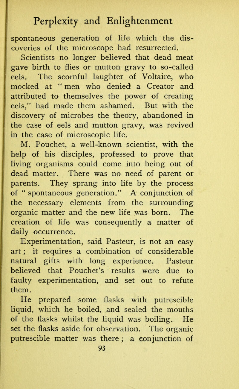 spontaneous generation of life which the dis- coveries of the microscope had resurrected. Scientists no longer believed that dead meat gave birth to flies or mutton gravy to so-called eels, The scornful laughter of Voltaire, who mocked at  men who denied a Creator and attributed to themselves the power of creating eels/' had made them ashamed. But with the discovery of microbes the theory, abandoned in the case of eels and mutton gravy, was revived in the case of microscopic life. M. Pouchet, a well-known scientist, with the help of his disciples, professed to prove that living organisms could come into being out of dead matter. There was no need of parent or parents. They sprang into life by the process of  spontaneous generation. A conjunction of the necessary elements from the surrounding organic matter and the new life was born. The creation of life was consequently a matter of daily occurrence. Experimentation, said Pasteur, is not an easy art; it requires a combination of considerable natural gifts with long experience. Pasteur believed that Pouchet's results were due to faulty experimentation, and set out to refute them. He prepared some flasks with putrescible liquid, which he boiled, and sealed the mouths of the flasks whilst the liquid was boiling. He set the flasks aside for observation. The organic putrescible matter was there ; a conjunction of