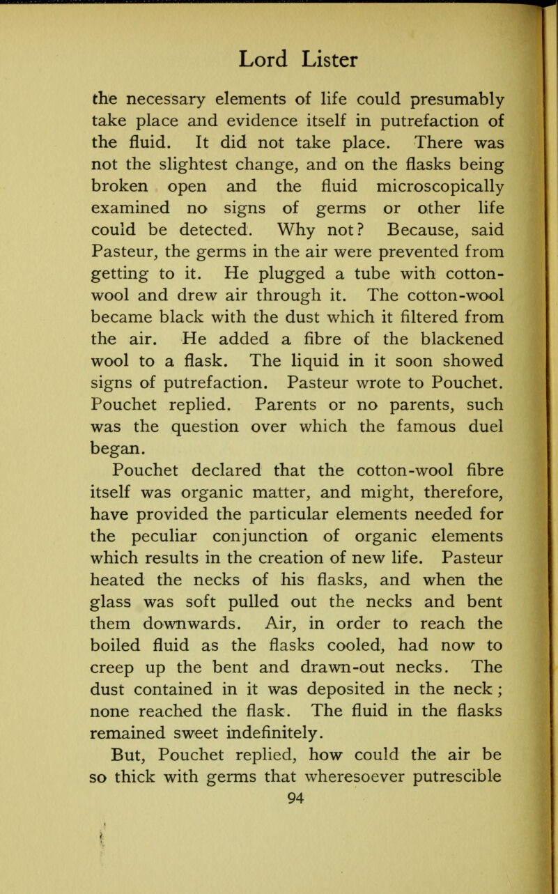 the necessary elements of life could presumably take place and evidence itself in putrefaction of the fluid. It did not take place. There was not the slightest change, and on the flasks being broken open and the fluid microscopically examined no signs of germs or other life could be detected. Why not? Because, said Pasteur, the germs in the air were prevented from getting to it. He plugged a tube with cotton- wool and drew air through it. The cotton-wool became black with the dust which it filtered from the air. He added a fibre of the blackened wool to a flask. The liquid in it soon showed signs of putrefaction. Pasteur wrote to Pouchet. Pouchet replied. Parents or no parents, such was the question over which the famous duel began. Pouchet declared that the cotton-wool fibre itself was organic matter, and might, therefore, have provided the particular elements needed for the peculiar conjunction of organic elements which results in the creation of new life. Pasteur heated the necks of his flasks, and when the glass was soft pulled out the necks and bent them downwards. Air, in order to reach the boiled fluid as the flasks cooled, had now to creep up the bent and drawn-out necks. The dust contained in it was deposited in the neck; none reached the flask. The fluid in the flasks remained sweet indefinitely. But, Pouchet replied, how could the air be so thick with germs that wheresoever putrescible 94 4