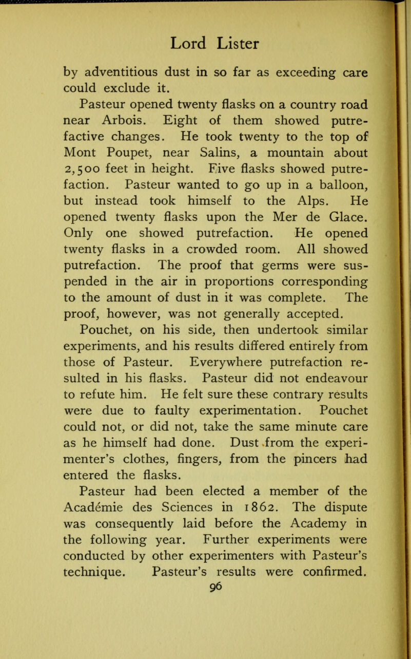 by adventitious dust in so far as exceeding care could exclude it. Pasteur opened twenty flasks on a country road near Arbois. Eight of them showed putre- factive changes. He took twenty to the top of Mont Poupet, near Salins, a mountain about 2,500 feet in height. Five flasks showed putre- faction. Pasteur wanted to go up in a balloon, but instead took himself to the Alps. He opened twenty flasks upon the Mer de Glace. Only one showed putrefaction. He opened twenty flasks in a crowded room. All showed putrefaction. The proof that germs were sus- pended in the air in proportions corresponding to the amount of dust in it was complete. The proof, however, was not generally accepted. Pouchet, on his side, then undertook similar experiments, and his results differed entirely from those of Pasteur. Everywhere putrefaction re- sulted in his flasks. Pasteur did not endeavour to refute him. He felt sure these contrary results were due to faulty experimentation. Pouchet could not, or did not, take the same minute care as he himself had done. Dust from the experi- menter's clothes, fingers, from the pincers had entered the flasks. Pasteur had been elected a member of the Academie des Sciences in 1862. The dispute was consequently laid before the Academy in the following year. Further experiments were conducted by other experimenters with Pasteur's technique. Pasteur's results were confirmed.