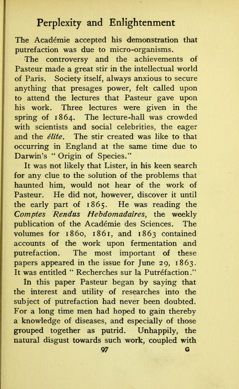 The Academie accepted his demonstration that putrefaction was due to micro-organisms. The controversy and the achievements of Pasteur made a great stir in the intellectual world of Paris. Society itself, always anxious to secure anything that presages power, felt called upon to attend the lectures that Pasteur gave upon his work. Three lectures were given in the spring of 1864. The lecture-hall was crowded with scientists and social celebrities, the eager and the elite. The stir created was like to that occurring in England at the same time due to Darwin's  Origin of Species. It was not likely that Lister, in his keen search for any clue to the solution of the problems that haunted him, would not hear of the work of Pasteur. He did not, however, discover it until the early part of 1865. He was reading the Comptes Rendas Hebdomadaires, the weekly publication of the Academie des Sciences. The volumes for i860, 1861, and 1863 contained accounts of the work upon fermentation and putrefaction. The most important of these papers appeared in the issue for June 29, 1863. It was entitled M Recherches sur la Putrefaction. In this paper Pasteur began by saying that the interest and utility of researches into the subject of putrefaction had never been doubted. For a long time men had hoped to gain thereby a knowledge of diseases, and especially of those grouped together as putrid. Unhappily, the natural disgust towards such work, coupled with