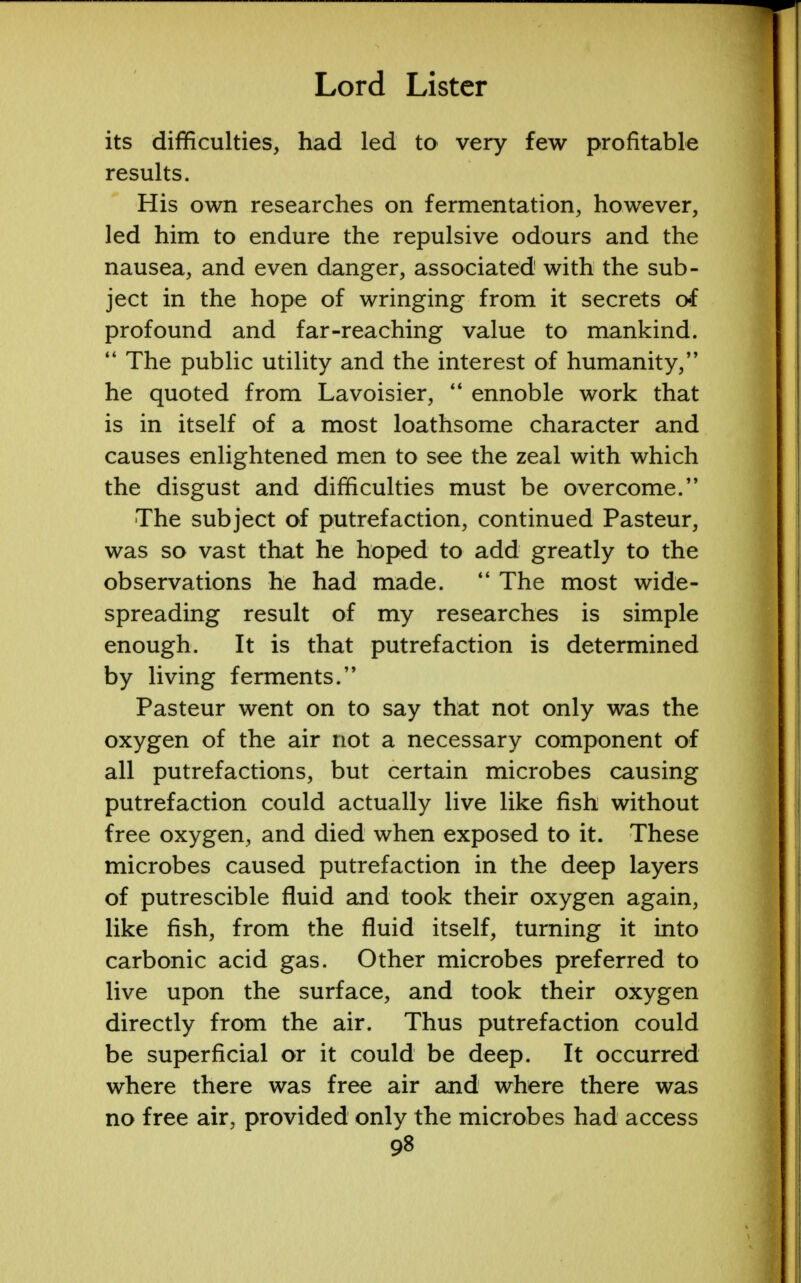 its difficulties, had led to very few profitable results. His own researches on fermentation, however, led him to endure the repulsive odours and the nausea, and even danger, associated with the sub- ject in the hope of wringing from it secrets of profound and far-reaching value to mankind.  The public utility and the interest of humanity, he quoted from Lavoisier,  ennoble work that is in itself of a most loathsome character and causes enlightened men to see the zeal with which the disgust and difficulties must be overcome.'* The subject of putrefaction, continued Pasteur, was so vast that he hoped to add greatly to the observations he had made.  The most wide- spreading result of my researches is simple enough. It is that putrefaction is determined by living ferments. Pasteur went on to say that not only was the oxygen of the air not a necessary component of all putrefactions, but certain microbes causing putrefaction could actually live like fish without free oxygen, and died when exposed to it. These microbes caused putrefaction in the deep layers of putrescible fluid and took their oxygen again, like fish, from the fluid itself, turning it into carbonic acid gas. Other microbes preferred to live upon the surface, and took their oxygen directly from the air. Thus putrefaction could be superficial or it could be deep. It occurred where there was free air and where there was no free air, provided only the microbes had access