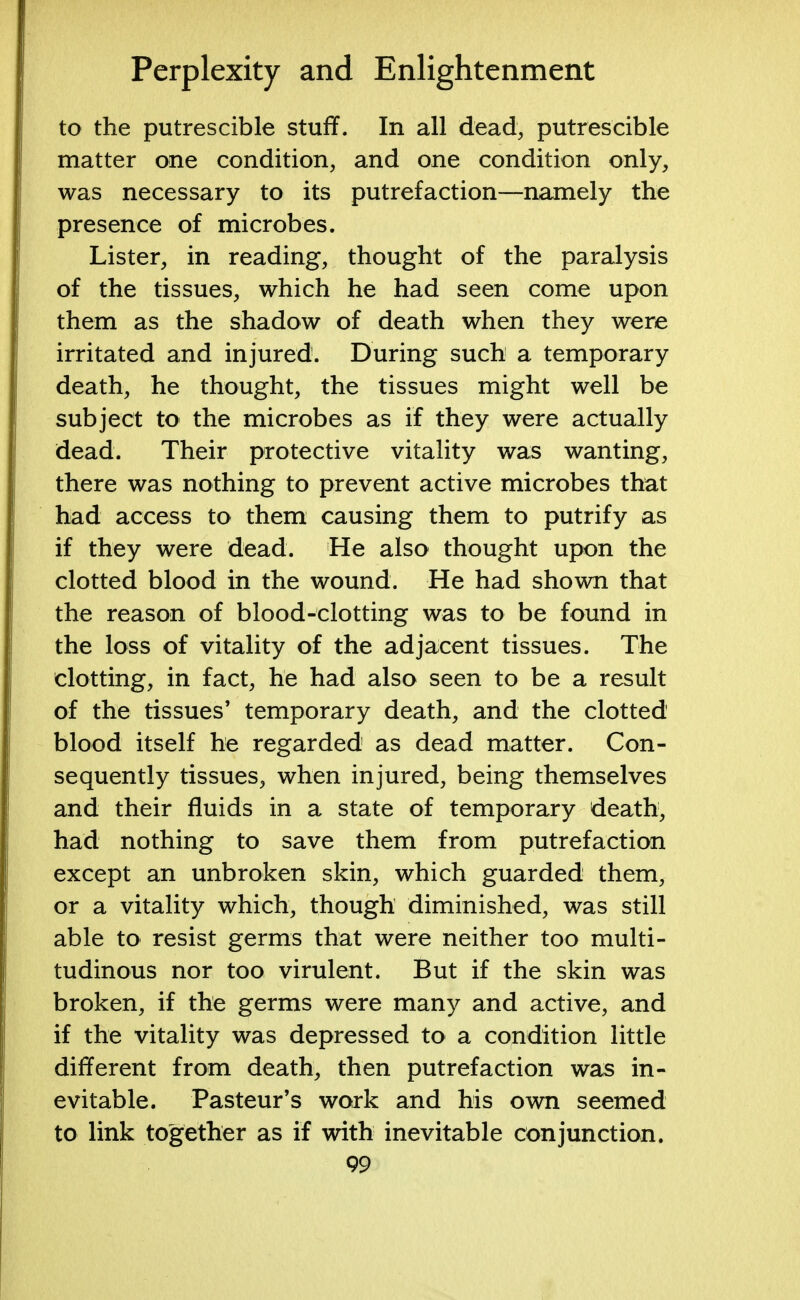 to the putrescible stuff. In all dead, putrescible matter one condition, and one condition only, was necessary to its putrefaction—namely the presence of microbes. Lister, in reading, thought of the paralysis of the tissues, which he had seen come upon them as the shadow of death when they were irritated and injured. During such a temporary death, he thought, the tissues might well be subject to the microbes as if they were actually dead. Their protective vitality was wanting, there was nothing to prevent active microbes that had access to them causing them to putrify as if they were dead. He also thought upon the clotted blood in the wound. He had shown that the reason of blood-clotting was to be found in the loss of vitality of the adjacent tissues. The clotting, in fact, he had also seen to be a result of the tissues' temporary death, and the clotted blood itself he regarded as dead matter. Con- sequently tissues, when injured, being themselves and their fluids in a state of temporary death, had nothing to save them from putrefaction except an unbroken skin, which guarded them, or a vitality which, though diminished, was still able to resist germs that were neither too multi- tudinous nor too virulent. But if the skin was broken, if the germs were many and active, and if the vitality was depressed to a condition little different from death, then putrefaction was in- evitable. Pasteur's work and his own seemed to link together as if with inevitable conjunction.