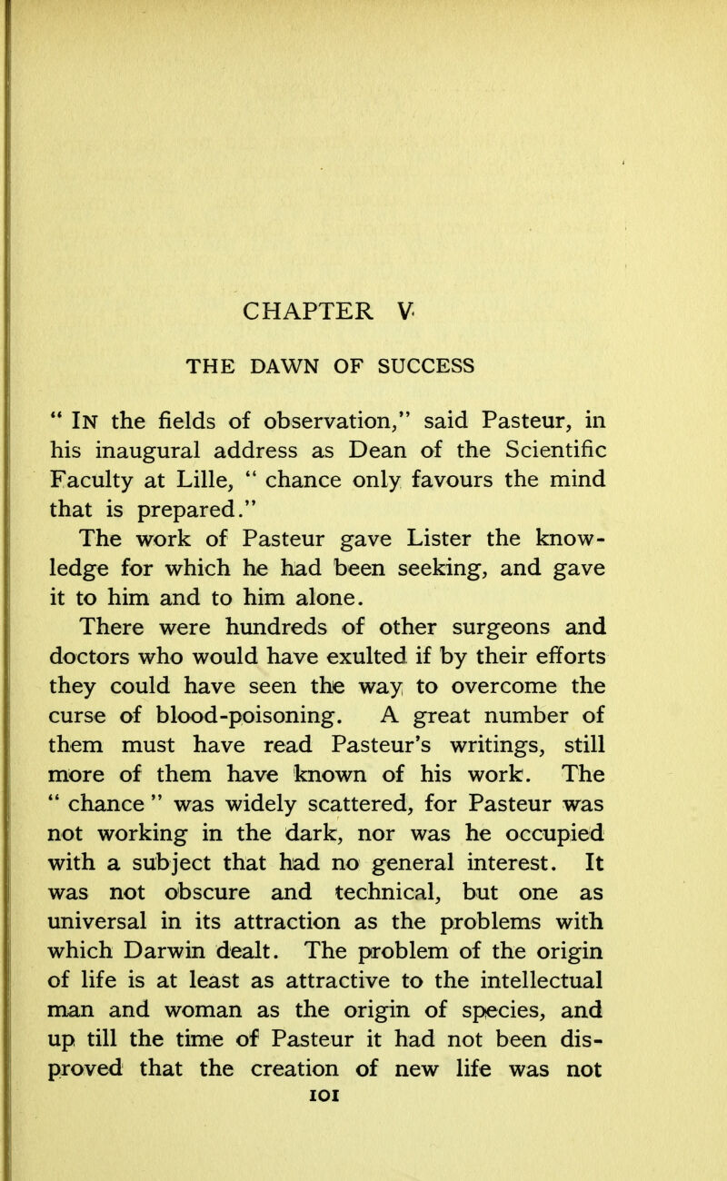 CHAPTER V THE DAWN OF SUCCESS  In the fields of observation/' said Pasteur, in his inaugural address as Dean of the Scientific Faculty at Lille, 44 chance only favours the mind that is prepared.'' The work of Pasteur gave Lister the know- ledge for which he had been seeking, and gave it to him and to him alone. There were hundreds of other surgeons and doctors who would have exulted if by their efforts they could have seen the way to overcome the curse of blood-poisoning. A great number of them must have read Pasteur's writings, still more of them have known of his work. The 44 chance  was widely scattered, for Pasteur was not working in the dark, nor was he occupied with a subject that had no general interest. It was not obscure and technical, but one as universal in its attraction as the problems with which Darwin dealt. The problem of the origin of life is at least as attractive to the intellectual man and woman as the origin of species, and up till the time of Pasteur it had not been dis- proved that the creation of new life was not