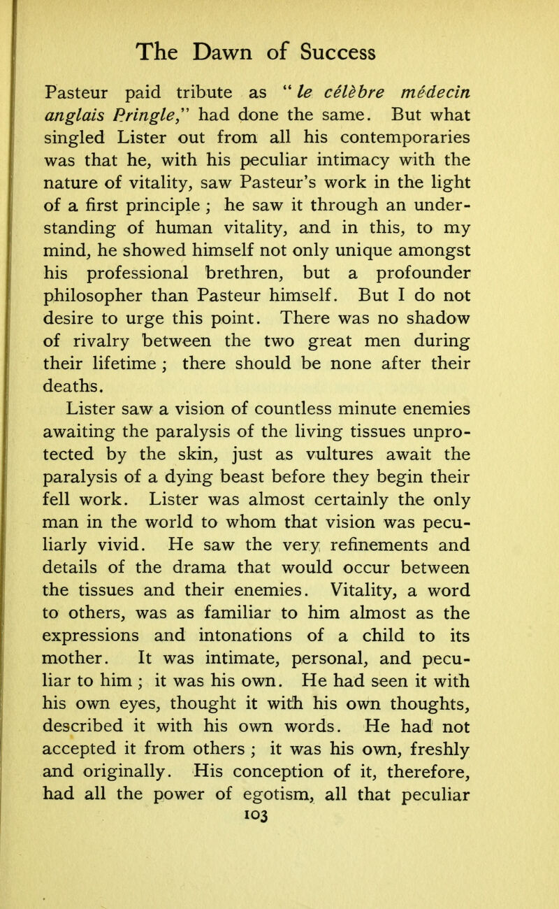 Pasteur paid tribute as  le celebre medecin anglais Pringle  had done the same. But what singled Lister out from all his contemporaries was that he, with his peculiar intimacy with the nature of vitality, saw Pasteur's work in the light of a first principle ; he saw it through an under- standing of human vitality, and in this, to my mind, he showed himself not only unique amongst his professional brethren, but a profounder philosopher than Pasteur himself. But I do not desire to urge this point. There was no shadow of rivalry between the two great men during their lifetime ; there should be none after their deaths. Lister saw a vision of countless minute enemies awaiting the paralysis of the living tissues unpro- tected by the skin, just as vultures await the paralysis of a dying beast before they begin their fell work. Lister was almost certainly the only man in the world to whom that vision was pecu- liarly vivid. He saw the very refinements and details of the drama that would occur between the tissues and their enemies. Vitality, a word to others, was as familiar to him almost as the expressions and intonations of a child to its mother. It was intimate, personal, and pecu- liar to him ; it was his own. He had seen it with his own eyes, thought it with his own thoughts, described it with his own words. He had not accepted it from others ; it was his own, freshly and originally. His conception of it, therefore, had all the power of egotism, all that peculiar