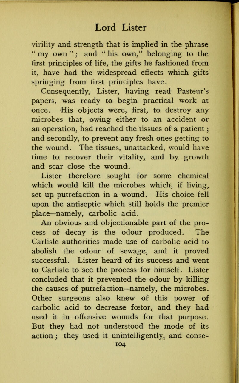 virility and strength that is implied in the phrase  my own ,; and  his own, belonging to the first principles of life, the gifts he fashioned from it, have had the widespread effects which gifts springing from first principles have. Consequently, Lister, having read Pasteur's papers, was ready to begin practical work at once. His objects were, first, to destroy any microbes that, owing either to an accident or an operation, had reached the tissues of a patient; and secondly, to prevent any fresh ones getting to the wound. The tissues, unattacked, would have time to, recover their vitality, and by growth and scar close the wound. Lister therefore sought for some chemical which would kill the microbes which, if living, set up putrefaction in a wound. His choice fell upon the antiseptic which still holds the premier place—namely, carbolic acid. An obvious and objectionable part of the pro- cess of decay is the odour produced. The Carlisle authorities made use of carbolic acid to abolish the odour of sewage, and it proved successful. Lister heard of its success and went to Carlisle to see the process for himself. Lister concluded that it prevented the odour by killing the causes of putrefaction—namely, the microbes. Other surgeons also knew of this power of carbolic acid to decrease fcetor, and they had used it in offensive wounds for that purpose. But they had not understood the mode of its action; they used it unintelligently, and conse-