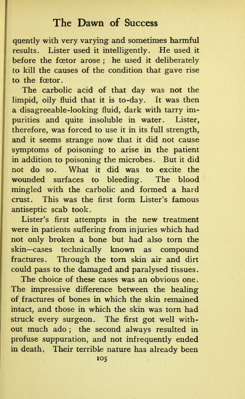 quently with very varying and sometimes harmful results. Lister used it intelligently. He used it before the fcetor arose ; he used it deliberately to kill the causes of the condition that gave rise to the fcetor. The carbolic acid of that day was not the limpid, oily fluid that it is to-day. It was then a disagreeable-looking fluid, dark with tarry im- purities and quite insoluble in water. Lister, therefore, was forced to use it in its full strength, and it seems strange now that it did not cause symptoms of poisoning to arise in the patient in addition to poisoning the microbes. But it did not do so. What it did was to excite the wounded surfaces to bleeding. The blood mingled with the carbolic and formed a hard crust. This was the first form Lister's famous antiseptic scab took. Lister's first attempts in the new treatment were in patients suffering from injuries which had not only broken a bon,e but had also torn the skin—cases technically known as compound fractures. Through the torn skin air and dirt could pass to the damaged and paralysed tissues. The choice of these cases was an obvious one. The impressive difference between the healing of fractures of bones in which the skin remained intact, and those in which the skin was torn had struck every surgeon. The first got well with- out much ado ; the second always resulted in profuse suppuration, and not infrequently ended in death. Their terrible nature has already been