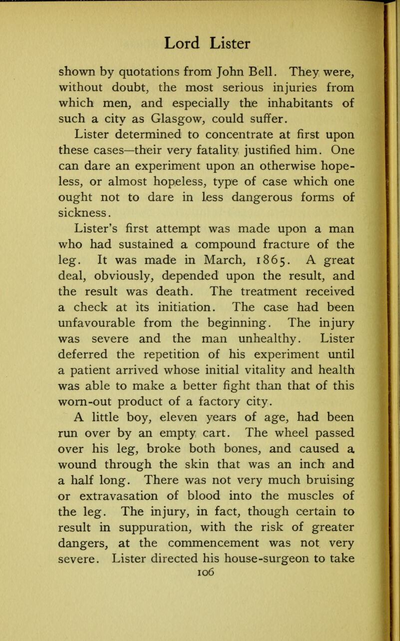 shown by quotations from John Bell. They were, without doubt, the most serious injuries from which men, and especially the inhabitants of such a city as Glasgow, could suffer. Lister determined to concentrate at first upon these cases—their very fatality justified him. One can dare an experiment upon an otherwise hope- less, or almost hopeless, type of case which one ought not to dare in less dangerous forms of sickness. Lister's first attempt was made upon a man who had sustained a compound fracture of the leg. It was made in March, 1865. A great deal, obviously, depended upon the result, and the result was death. The treatment received a check at its initiation. The case had been unfavourable from the beginning. The injury was severe and the man unhealthy. Lister deferred the repetition of his experiment until a patient arrived whose initial vitality and health was able to make a better fight than that of this worn-out product of a factory city. A little boy, eleven years of age, had been run over by an empty cart. The wheel passed over his leg, broke both bones, and caused a wound through the skin that was an inch and a half long. There was not very much bruising or extravasation of blood into the muscles of the leg. The injury, in fact, though certain to result in suppuration, with the risk of greater dangers, at the commencement was not very severe. Lister directed his house-surgeon to take