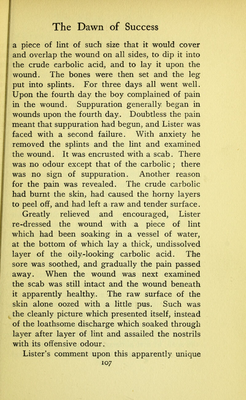 a piece of lint of such size that it would cover and overlap the wound on all sides, to dip it into the crude carbolic acid, and to lay it upon the wound. The bones were then set and the leg put into splints. For three days all went well. Upon the fourth day the boy complained of pain in the wound. Suppuration generally began in wounds upon the fourth day. Doubtless the pain meant that suppuration had begun, and Lister was faced with a second failure. With anxiety he removed the splints and the lint and examined the wound. It was encrusted with a scab. There was no odour except that of the carbolic ; there was no sign of suppuration. Another reason for the pain was revealed. The crude carbolic had burnt the skin, had caused the horny layers to peel off, and had left a raw and tender surface. Greatly relieved and encouraged, Lister re-dressed the wound with a piece of lint which had been soaking in a vessel of water, at the bottom of which lay a thick, undissolved layer of the oily-looking carbolic acid. The sore was soothed, and gradually the pain passed away. When the wound was next examined the scab was still intact and the wound beneath it apparently healthy. The raw surface of the skin alone oozed with a little pus. Such was the cleanly picture which presented itself, instead of the loathsome discharge which soaked through layer after layer of lint and assailed the nostrils with its offensive odour. Lister's comment upon this apparently unique