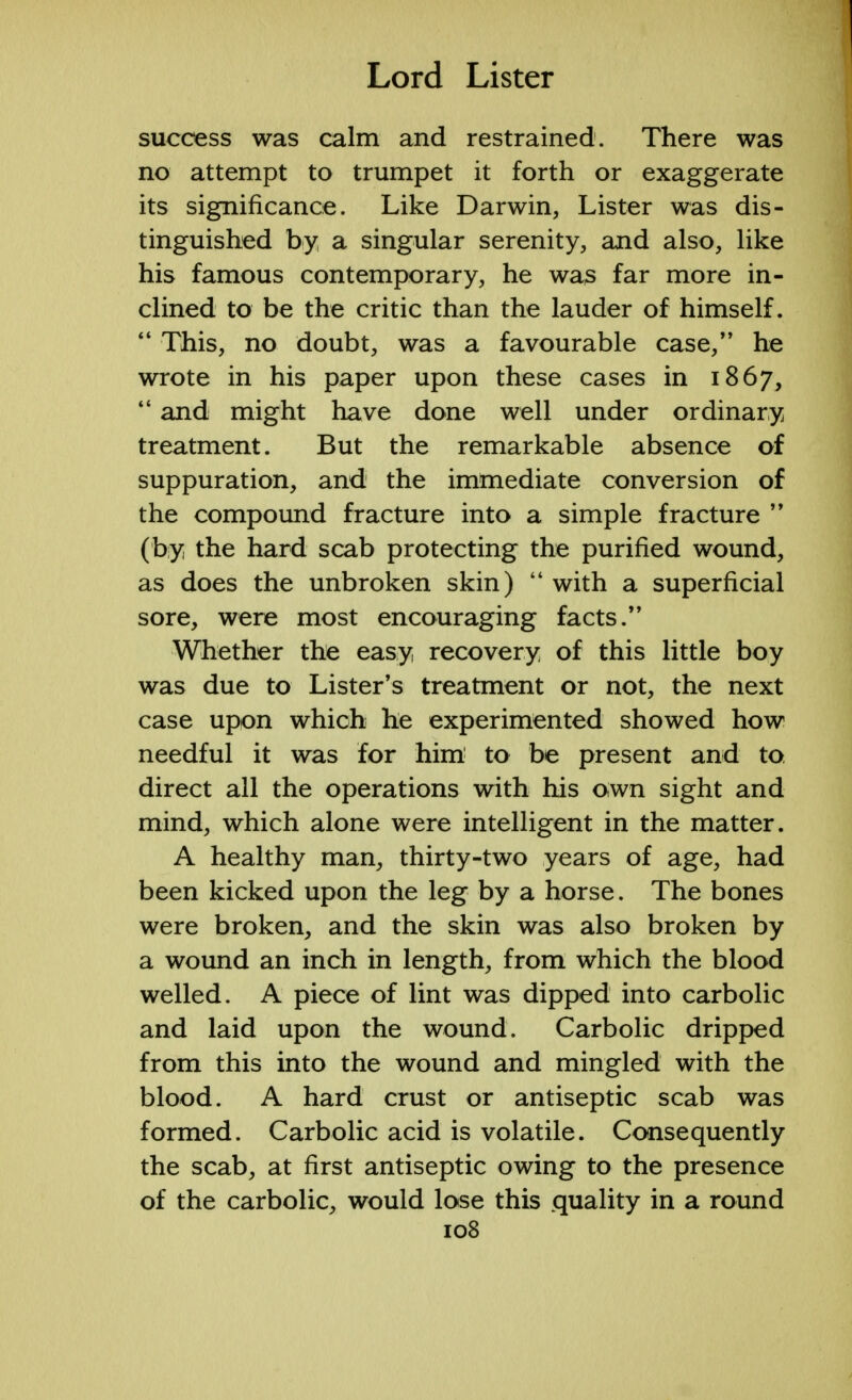 success was calm and restrained. There was no attempt to trumpet it forth or exaggerate its significance. Like Darwin, Lister was dis- tinguished by a singular serenity, and also, like his famous contemporary, he was far more in- clined to be the critic than the lauder of himself.  This, no doubt, was a favourable case/' he wrote in his paper upon these cases in 1867,  and might have done well under ordinary treatment. But the remarkable absence of suppuration, and the immediate conversion of the compound fracture into a simple fracture  (by the hard scab protecting the purified wound, as does the unbroken skin)  with a superficial sore, were most encouraging facts. Whether the easy recovery of this little boy was due to Lister's treatment or not, the next case upon which he experimented showed how needful it was for him to be present and to direct all the operations with his own sight and mind, which alone were intelligent in the matter. A healthy man, thirty-two years of age, had been kicked upon the leg by a horse. The bones were broken, and the skin was also broken by a wound an inch in length, from which the blood welled. A piece of lint was dipped into carbolic and laid upon the wound. Carbolic dripped from this into the wound and mingled with the blood. A hard crust or antiseptic scab was formed. Carbolic acid is volatile. Consequently the scab, at first antiseptic owing to the presence of the carbolic, would lose this quality in a round