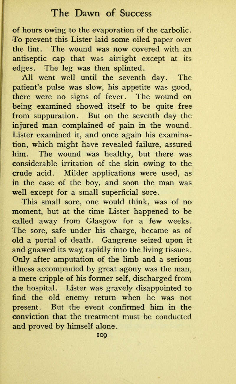 of hours owing to the evaporation of the carbolic. To prevent this Lister laid some oiled paper over the lint. The wound was now covered with an antiseptic cap that was airtight except at its edges. The leg was then splinted. All went well until the seventh day. The patient's pulse was slow, his appetite was good, there were no signs of fever. The wound on being examined showed itself to be quite free from suppuration. But on the seventh day the injured man complained of pain in the wound. Lister examined it, and once again his examina- tion, which might have revealed failure, assured him. The wound was healthy, but there was considerable irritation of the skin owing to the crude acid. Milder applications were used, as in the case of the boy, and soon the man was well except for a small superficial sore. This small sore, one would think, was of no moment, but at the time Lister happened to be called away from Glasgow for a few weeks. The sore, safe under his charge, became as of old a portal of death. Gangrene seized upon it and gnawed its way rapidly into the living tissues. Only after amputation of the limb and a serious illness accompanied by great agony was the man, a mere cripple of his former self, discharged from the hospital. Lister was gravely disappointed to find the old enemy return when he was not present. But the event confirmed him in the conviction that the treatment must be conducted and proved by himself alone.