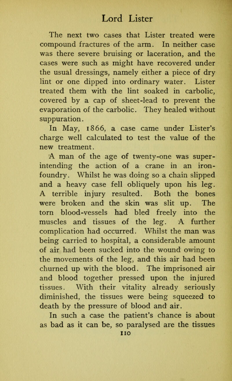 The next two cases that Lister treated were compound fractures of the arm. In neither case was there severe bruising or laceration, and the cases were such as might have recovered under the usual dressings, namely either a piece of dry lint or one dipped into ordinary water. Lister treated them with the lint soaked in carbolic, covered by a cap of sheet-lead to prevent the evaporation of the carbolic. They healed without suppuration. In May, 1866, a case came under Lister's charge well calculated to test the value of the new treatment. A man of the age of twenty-one was super- intending the action of a crane in an iron- foundry. Whilst he was doing so a chain slipped and a heavy case fell obliquely upon his leg. A terrible injury resulted. Both the bones were broken and the skin was slit up. The torn blood-vessels had bled freely into the muscles and tissues of the leg. A further complication had occurred. Whilst the man was being carried to hospital, a considerable amount of air had been sucked into the wound owing to the movements of the leg, and this air had been churned up with the blood. The imprisoned air and blood together pressed upon the injured tissues. With their vitality already seriously diminished, the tissues were being squeezed to death by the pressure of blood and air. In such a case the patient's chance is about as bad as it can be, so paralysed are the tissues no