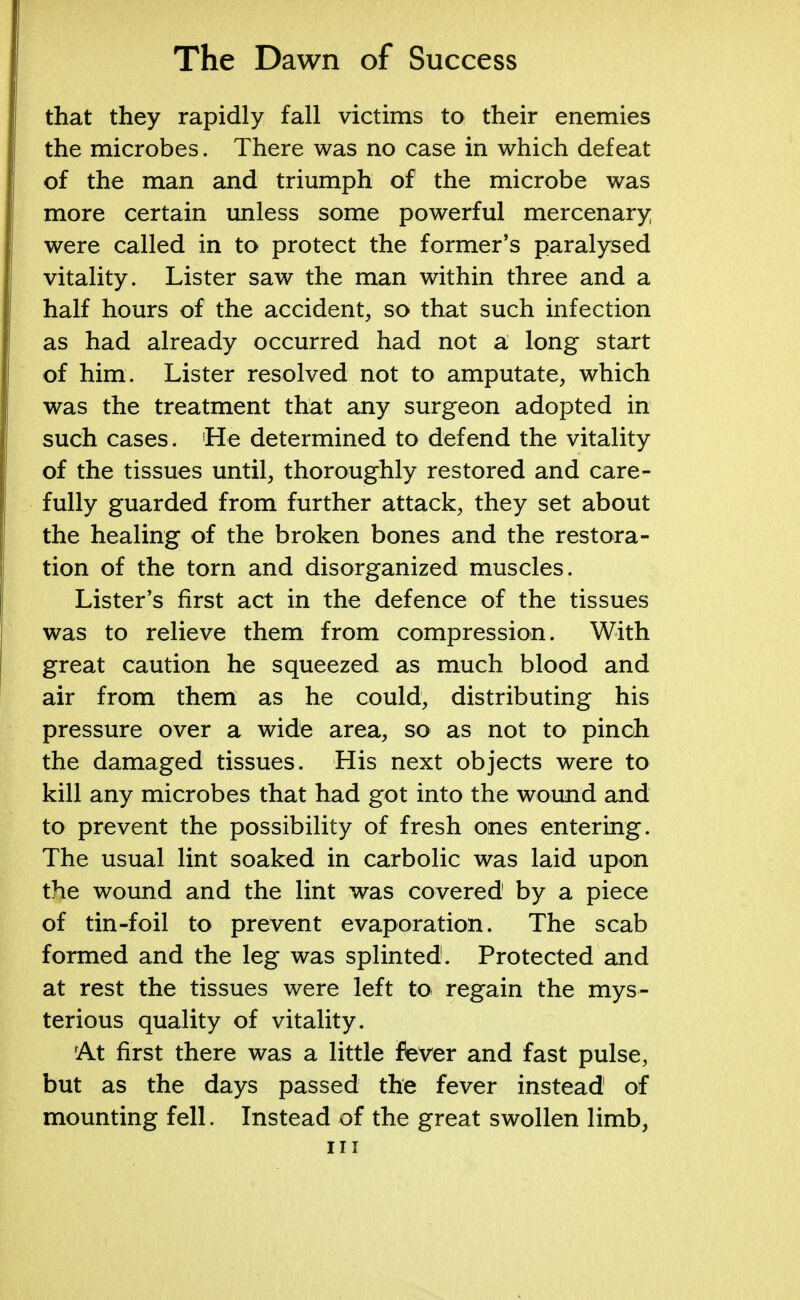 that they rapidly fall victims to their enemies the microbes. There was no case in which defeat of the man and triumph of the microbe was more certain unless some powerful mercenary were called in to protect the former's paralysed vitality. Lister saw the man within three and a half hours of the accident, so that such infection as had already occurred had not a long start of him. Lister resolved not to amputate, which was the treatment that any surgeon adopted in such cases. He determined to defend the vitality of the tissues until, thoroughly restored and care- fully guarded from further attack, they set about the healing of the broken bones and the restora- tion of the torn and disorganized muscles. Lister's first act in the defence of the tissues was to relieve them from compression. With great caution he squeezed as much blood and air from them as he could, distributing his pressure over a wide area, so as not to pinch the damaged tissues. His next objects were to kill any microbes that had got into the wound and to prevent the possibility of fresh ones entering. The usual lint soaked in carbolic was laid upon the wound and the lint was covered by a piece of tin-foil to prevent evaporation. The scab formed and the leg was splinted. Protected and at rest the tissues were left to regain the mys- terious quality of vitality. At first there was a little fever and fast pulse, but as the days passed the fever instead of mounting fell. Instead of the great swollen limb, in