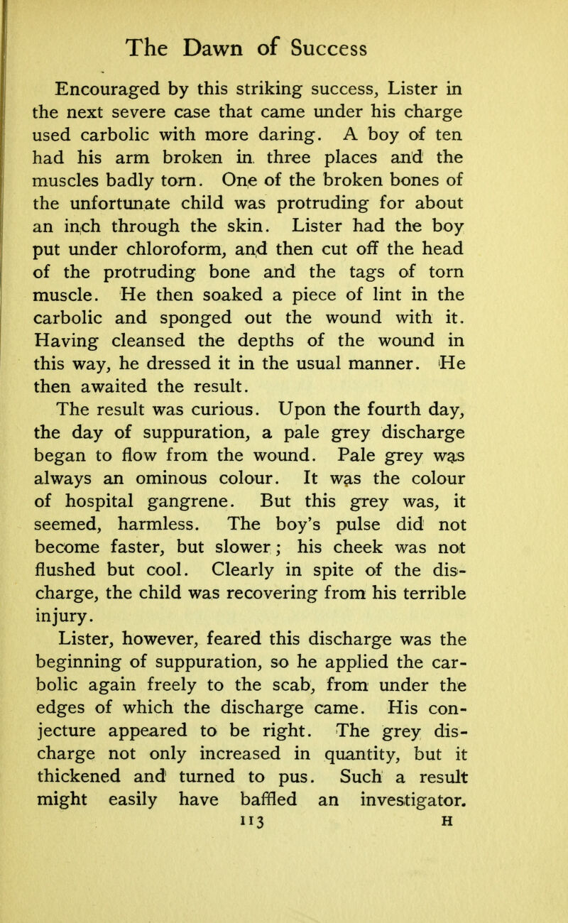 Encouraged by this striking success, Lister in the next severe case that came under his charge used carbolic with more daring. A boy of ten had his arm broken in, three places and the muscles badly torn. One of the broken bones of the unfortunate child was protruding for about an inch through the skin. Lister had the boy put under chloroform, and then cut off the head of the protruding bone and the tags of torn muscle. He then soaked a piece of lint in the carbolic and sponged out the wound with it. Having cleansed the depths of the wound in this way, he dressed it in the usual manner. He then awaited the result. The result was curious. Upon the fourth day, the day of suppuration, a pale grey discharge began to flow from the wound. Pale grey wg:s always an ominous colour. It w^s the colour of hospital gangrene. But this grey was, it seemed, harmless. The boy's pulse did not become faster, but slower ; his cheek was not flushed but cool. Clearly in spite of the dis- charge, the child was recovering from his terrible injury. Lister, however, feared this discharge was the beginning of suppuration, so he applied the car- bolic again freely to the scab, from under the edges of which the discharge came. His con- jecture appeared to be right. The grey dis- charge not only increased in quantity, but it thickened and turned to pus. Such a result might easily have baffled an investigator.