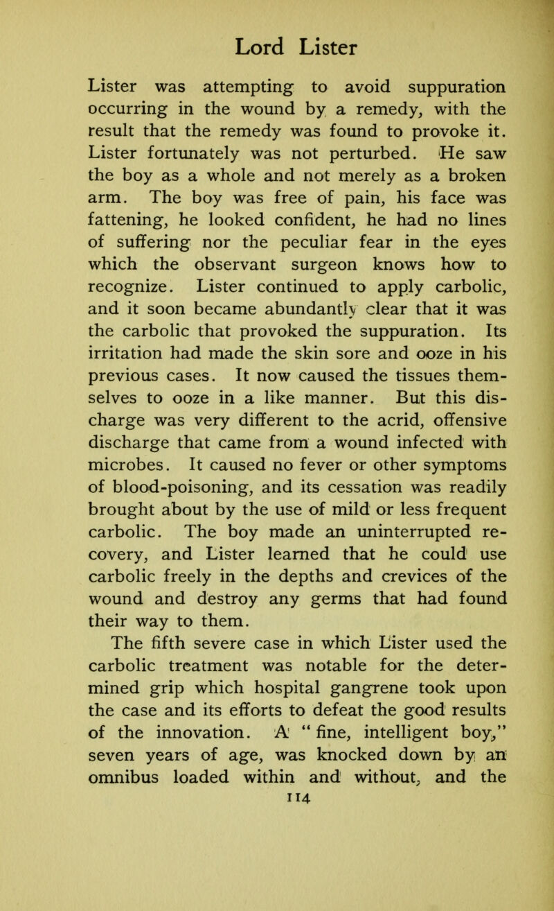 Lister was attempting to avoid suppuration occurring in the wound by a remedy, with the result that the remedy was found to provoke it. Lister fortunately was not perturbed. He saw the boy as a whole and not merely as a broken arm. The boy was free of pain, his face was fattening, he looked confident, he had no lines of suffering nor the peculiar fear in the eyes which the observant surgeon knows how to recognize. Lister continued to apply carbolic, and it soon became abundantly clear that it was the carbolic that provoked the suppuration. Its irritation had made the skin sore and ooze in his previous cases. It now caused the tissues them- selves to ooze in a like manner. But this dis- charge was very different to the acrid, offensive discharge that came from a wound infected with microbes. It caused no fever or other symptoms of blood-poisoning, and its cessation was readily brought about by the use of mild or less frequent carbolic. The boy made an uninterrupted re- covery, and Lister learned that he could use carbolic freely in the depths and crevices of the wound and destroy any germs that had found their way to them. The fifth severe case in which Lister used the carbolic treatment was notable for the deter- mined grip which hospital gangrene took upon the case and its efforts to defeat the good results of the innovation. A' fine, intelligent boy, seven years of age, was knocked down by an omnibus loaded within and without, and the