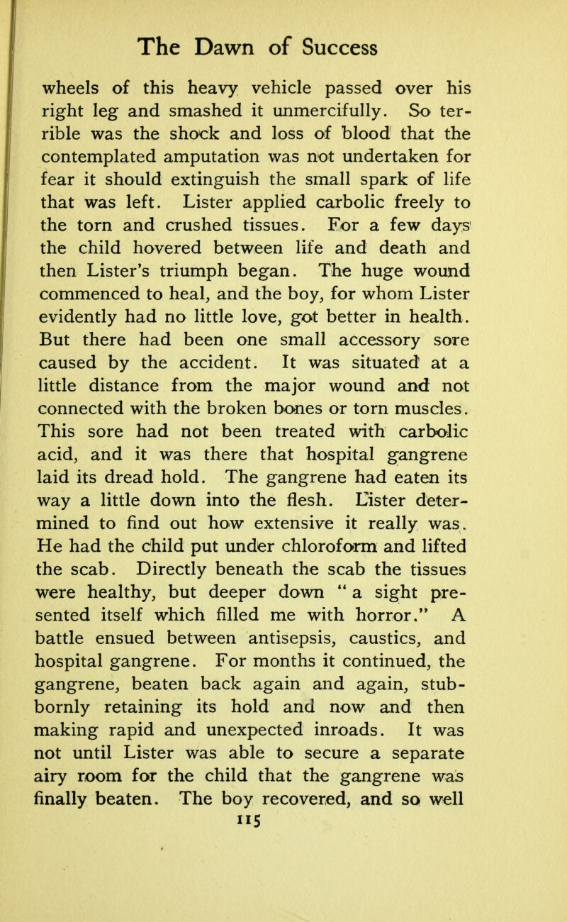 wheels of this heavy vehicle passed over his right leg and smashed it unmercifully. So ter- rible was the shock and loss of blood that the contemplated amputation was not undertaken for fear it should extinguish the small spark of life that was left. Lister applied carbolic freely to the torn and crushed tissues. For a few days the child hovered between life and death and then Lister's triumph began. The huge wound commenced to heal, and the boy, for whom Lister evidently had no little love, got better in health. But there had been one small accessory sore caused by the accident. It was situated at a little distance from the major wound and not connected with the broken bones or torn muscles. This sore had not been treated with carbolic acid, and it was there that hospital gangrene laid its dread hold. The gangrene had eaten its way a little down into the flesh. Lister deter- mined to find out how extensive it really was. He had the child put under chloroform and lifted the scab. Directly beneath the scab the tissues were healthy, but deeper down  a sight pre- sented itself which filled me with horror.** A battle ensued between antisepsis, caustics, and hospital gangrene. For months it continued, the gangrene, beaten back again and again, stub- bornly retaining its hold and now and then making rapid and unexpected inroads. It was not until Lister was able to secure a separate airy room for the child that the gangrene was finally beaten. The boy recovered, and so well ii5