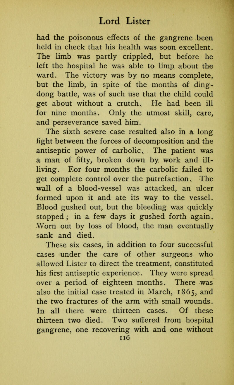 had the poisonous effects of the gangrene been held in check that his health was soon excellent. The limb was partly crippled, but before he left the hospital he was able to limp about the ward. The victory was by no means complete, but the limb, in spite of the months of ding- dong battle, was of such use that the child could get about without a crutch. He had been ill for nine months. Only the utmost skill, care, and perseverance saved him. The sixth severe case resulted also in a long fight between the forces of decomposition and the antiseptic power of carbolic, The patient was a man of fifty, broken down by work and ill- living. For four months the carbolic failed to get complete control over the putrefaction. The wall of a blood-vessel was attacked, an ulcer formed upon it and ate its way to the vessel. Blood gushed out, but the bleeding was quickly stopped; in a few days it gushed forth again. Worn out by loss of blood, the man eventually sank and died. These six cases, in addition to four successful cases under the care of other surgeons who allowed Lister to direct the treatment, constituted his first antiseptic experience. They were spread over a period of eighteen months. There was also the initial case treated in March, 1865, and the two fractures of the arm with small wounds. In all there were thirteen cases. Of these thirteen two died. Two suffered from hospital gangrene, one recovering with and one without