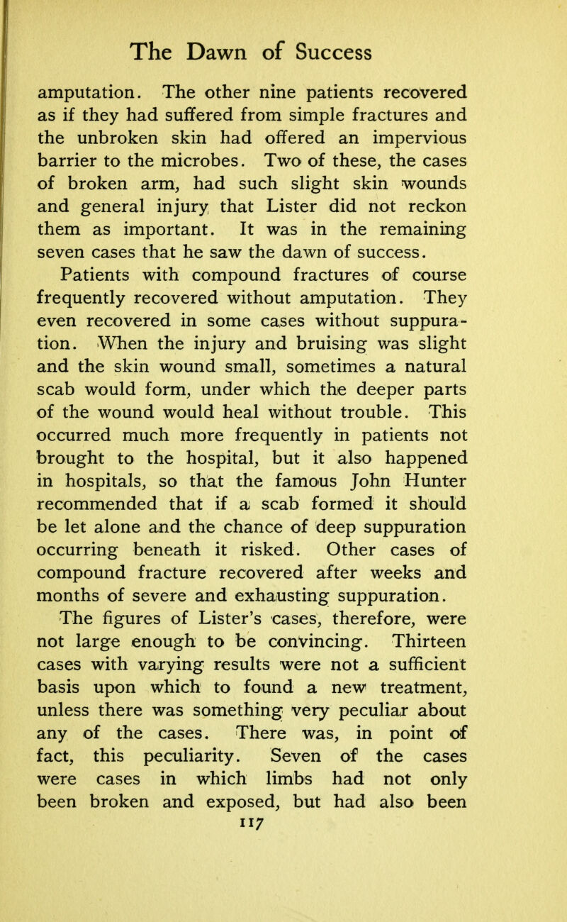 amputation. The other nine patients recovered as if they had suffered from simple fractures and the unbroken skin had offered an impervious barrier to the microbes. Two of these, the cases of broken arm, had such slight skin wounds and general injury, that Lister did not reckon them as important. It was in the remaining seven cases that he saw the dawn of success. Patients with compound fractures of course frequently recovered without amputation. They even recovered in some cases without suppura- tion. When the injury and bruising was slight and the skin wound small, sometimes a natural scab would form, under which the deeper parts of the wound would heal without trouble. This occurred much more frequently in patients not brought to the hospital, but it also happened in hospitals, so that the famous John Hunter recommended that if a scab formed it should be let alone and the chance of deep suppuration occurring beneath it risked. Other cases of compound fracture recovered after weeks and months of severe and exhausting suppuration. The figures of Lister's cases, therefore, were not large enough to be convincing. Thirteen cases with varying results were not a sufficient basis upon which to found a new treatment, unless there was something very peculiar about any of the cases. There was, in point of fact, this peculiarity. Seven of the cases were cases in which limbs had not only been broken and exposed, but had also been