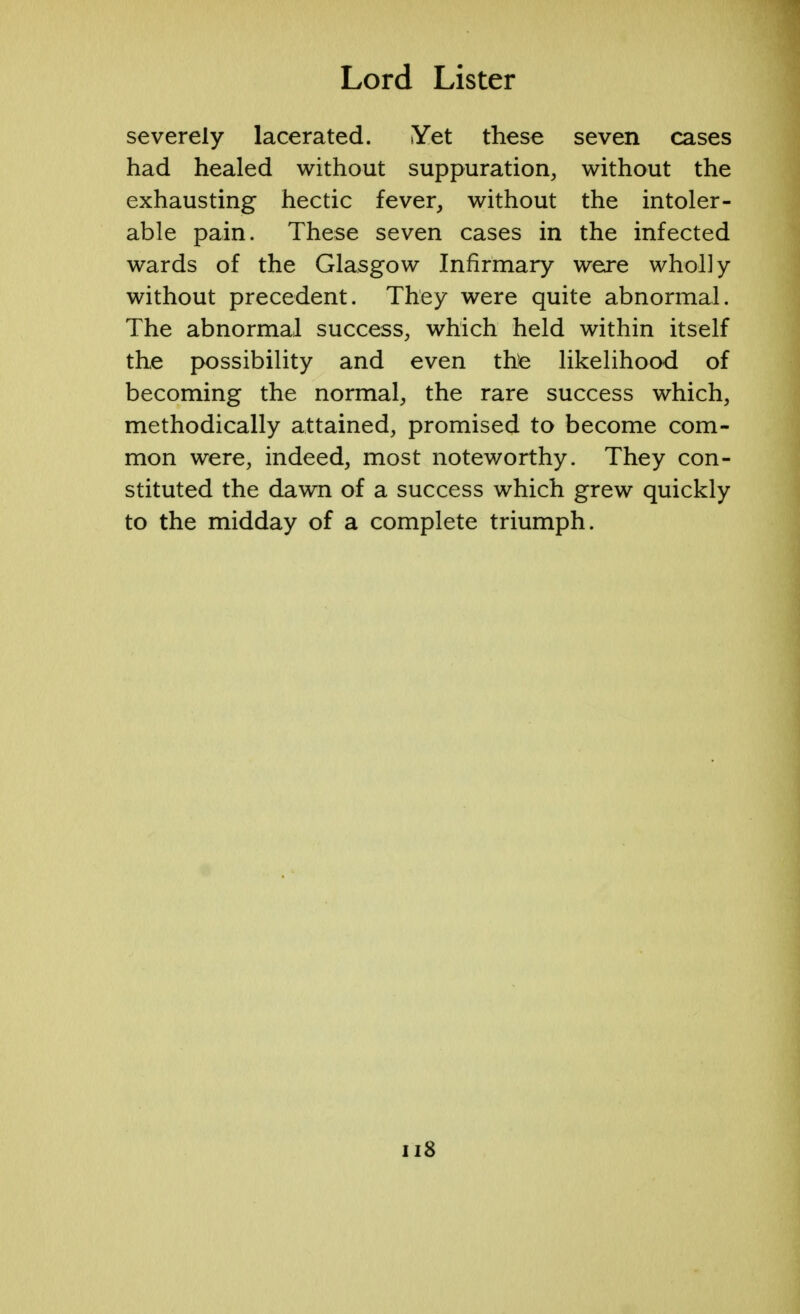 severely lacerated. Yet these seven cases had healed without suppuration, without the exhausting hectic fever, without the intoler- able pain. These seven cases in the infected wards of the Glasgow Infirmary were wholly without precedent. They were quite abnormal. The abnormal success, which held within itself the possibility and even the likelihood of becoming the normal, the rare success which, methodically attained, promised to become com- mon were, indeed, most noteworthy. They con- stituted the dawn of a success which grew quickly to the midday of a complete triumph.