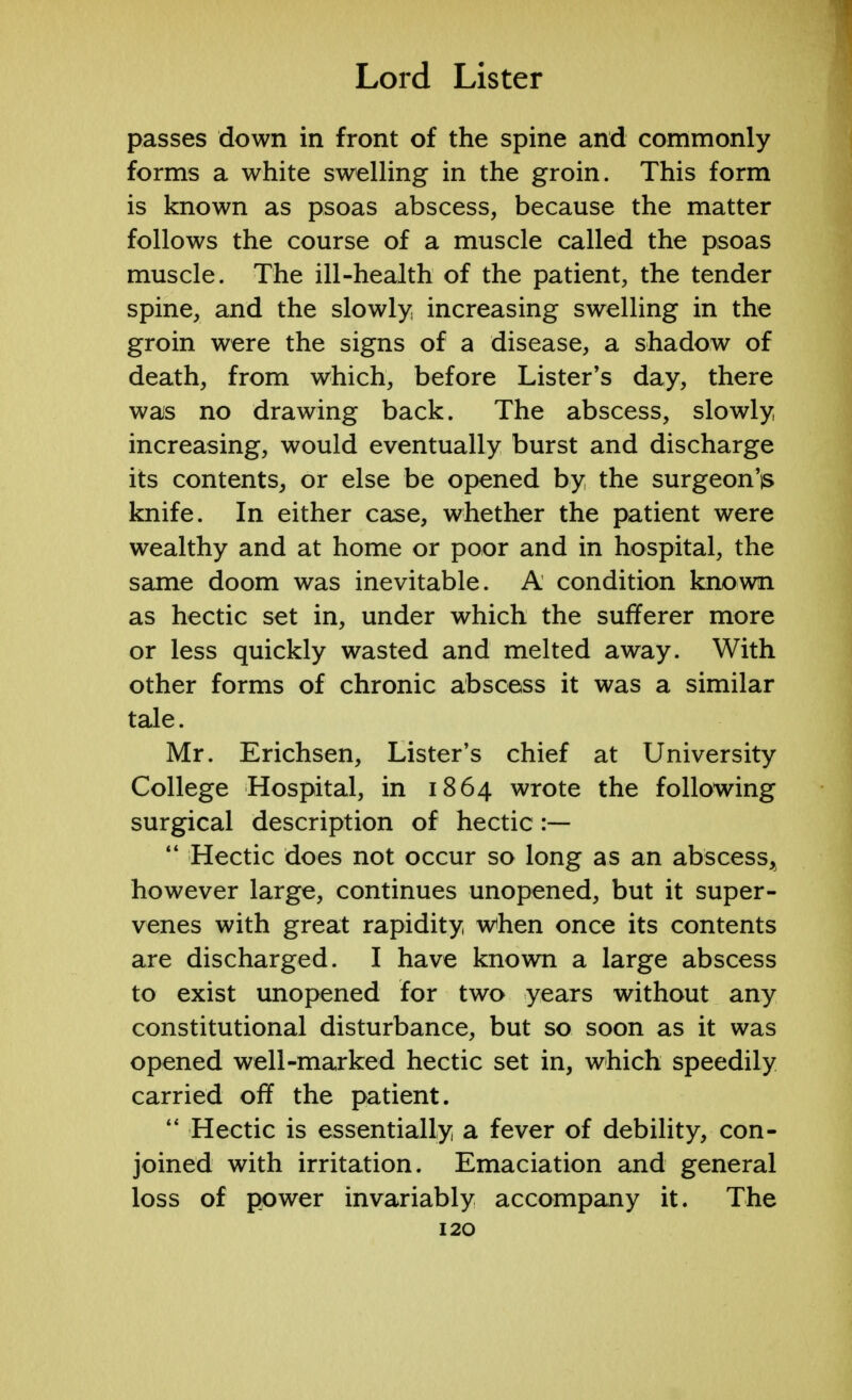 passes down in front of the spine and commonly forms a white swelling in the groin. This form is known as psoas abscess, because the matter follows the course of a muscle called the psoas muscle. The ill-health of the patient, the tender spine, and the slowly increasing swelling in the groin were the signs of a disease, a shadow of death, from which, before Lister's day, there was no drawing back. The abscess, slowly increasing, would eventually burst and discharge its contents, or else be opened by the surgeon'is knife. In either case, whether the patient were wealthy and at home or poor and in hospital, the same doom was inevitable. A condition known as hectic set in, under which the sufferer more or less quickly wasted and melted away. With other forms of chronic abscess it was a similar tale. Mr. Erichsen, Lister's chief at University College Hospital, in 1864 wrote the following surgical description of hectic :—  Hectic does not occur so long as an abscess, however large, continues unopened, but it super- venes with great rapidity when once its contents are discharged. I have known a large abscess to exist unopened for two years without any constitutional disturbance, but so soon as it was opened well-marked hectic set in, which speedily carried off the patient.  Hectic is essentially a fever of debility, con- joined with irritation. Emaciation and general loss of power invariably accompany it. The