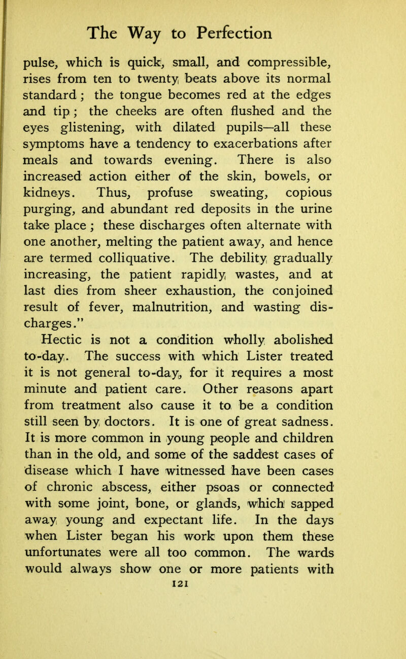 pulse, which is quick, small, and compressible, rises from ten to twenty beats above its normal standard; the tongue becomes red at the edges and tip ; the cheeks are often flushed and the eyes glistening, with dilated pupils—all these symptoms have a tendency to exacerbations after meals and towards evening. There is also increased action either of the skin, bowels, or kidneys. Thus, profuse sweating, copious purging, and abundant red deposits in the urine take place; these discharges often alternate with one another, melting the patient away, and hence are termed colliquative. The debility gradually increasing, the patient rapidly wastes, and at last dies from sheer exhaustion, the conjoined result of fever, malnutrition, and wasting dis- charges. Hectic is not a condition wholly abolished to-day. The success with which Lister treated it is not general to-day, for it requires a most minute and patient care. Other reasons apart from treatment also cause it to be a condition still seen by doctors. It is one of great sadness. It is more common in young people and children than in the old, and some of the saddest cases of disease which I have witnessed have been cases of chronic abscess, either psoas or connected with some joint, bone, or glands, which sapped away young and expectant life. In the days when Lister began his work upon them these unfortunates were all too common. The wards would always show one or more patients with