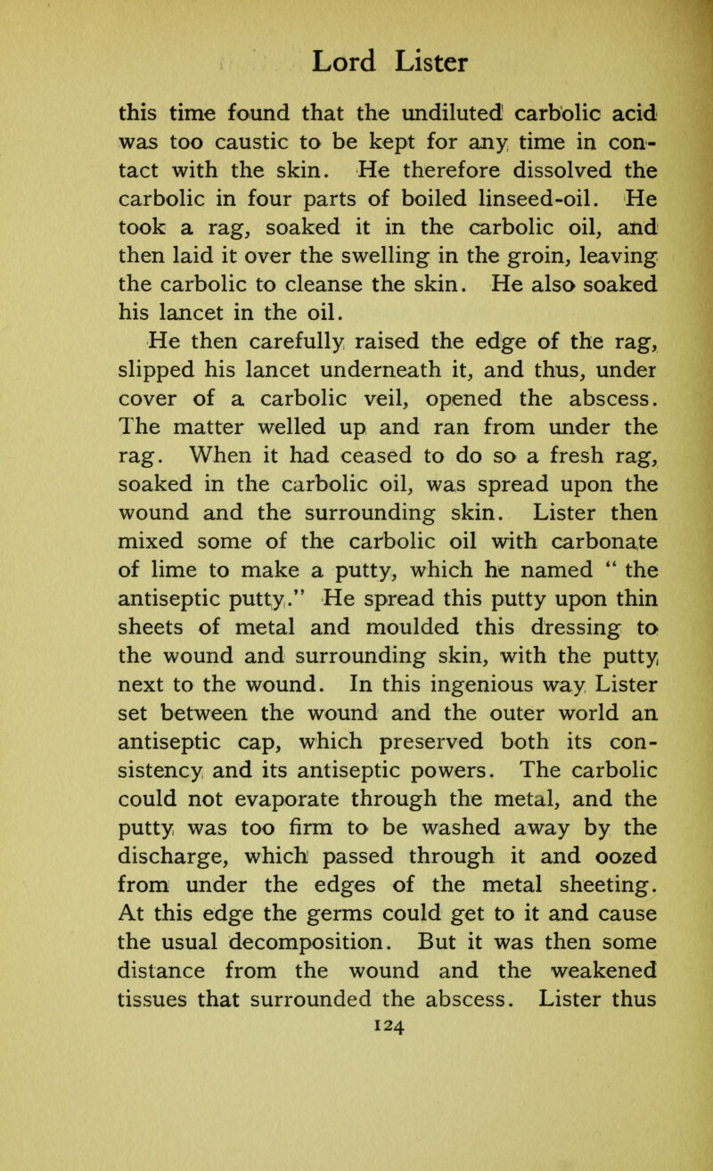 this time found that the undiluted carbolic acid was too caustic to be kept for any time in con- tact with the skin. He therefore dissolved the carbolic in four parts of boiled linseed-oil. He took a rag, soaked it in the carbolic oil, and then laid it over the swelling in the groin, leaving the carbolic to cleanse the skin. He also soaked his lancet in the oil. He then carefully, raised the edge of the rag, slipped his lancet underneath it, and thus, under cover of a carbolic veil, opened the abscess. The matter welled up and ran from under the rag. When it had ceased to do so a fresh rag, soaked in the carbolic oil, was spread upon the wound and the surrounding skin. Lister then mixed some of the carbolic oil with carbonate of lime to make a putty, which he named  the antiseptic putty/' He spread this putty upon thin sheets of metal and moulded this dressing to the wound and surrounding skin, with the putty next to the wound. In this ingenious way Lister set between the wound and the outer world an antiseptic cap, which preserved both its con- sistency and its antiseptic powers. The carbolic could not evaporate through the metal, and the putty was too firm to be washed away by the discharge, which passed through it and oozed from under the edges of the metal sheeting. At this edge the germs could get to it and cause the usual decomposition. But it was then some distance from the wound and the weakened tissues that surrounded the abscess. Lister thus