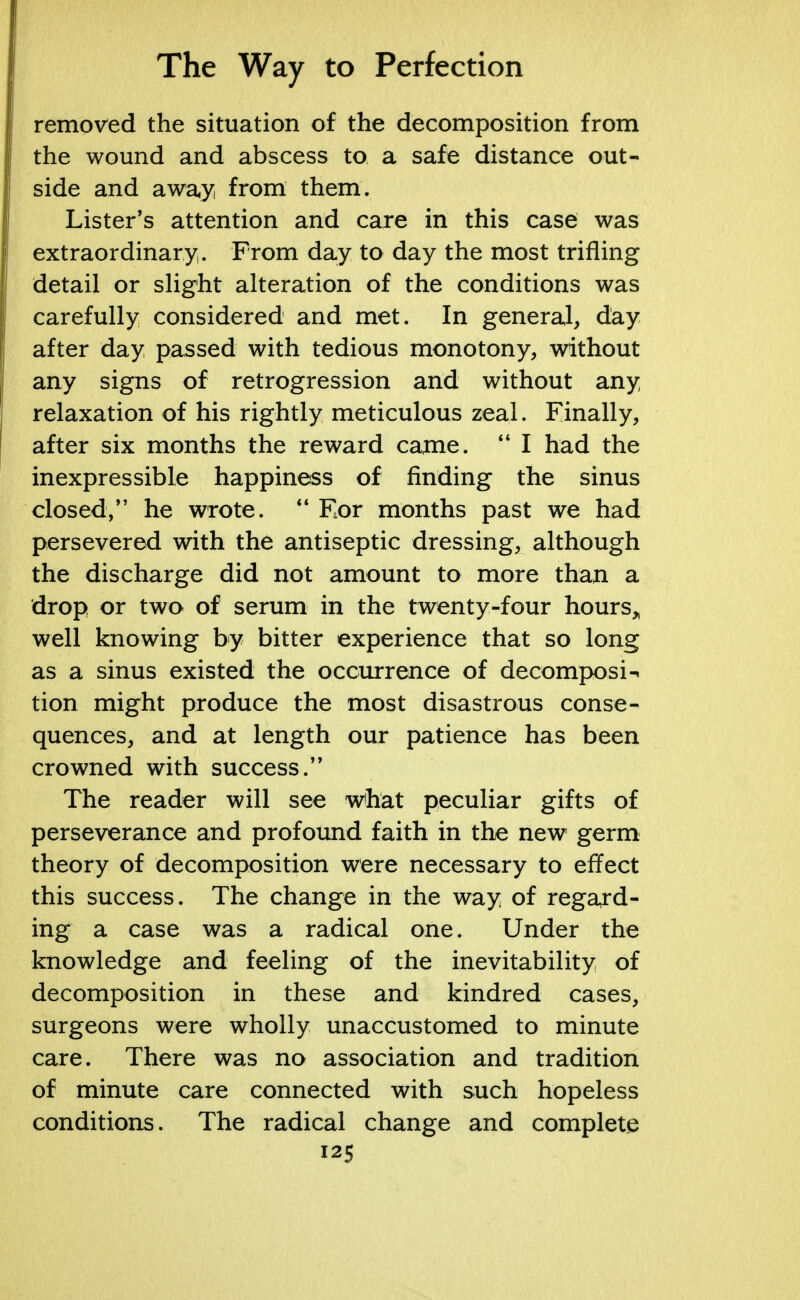 removed the situation of the decomposition from the wound and abscess to a safe distance out- side and away from them. Lister's attention and care in this case was extraordinary. From day to day the most trifling detail or slight alteration of the conditions was carefully considered and met. In general, day- after day passed with tedious monotony, without any signs of retrogression and without any relaxation of his rightly meticulous zeal. Finally, after six months the reward came. H I had the inexpressible happiness of finding the sinus closed, he wrote.  For months past we had persevered with the antiseptic dressing, although the discharge did not amount to more than a drop or two of serum in the twenty-four hours, well knowing by bitter experience that so long as a sinus existed the occurrence of decomposi-i tion might produce the most disastrous conse- quences, and at length our patience has been crowned with success. The reader will see what peculiar gifts of perseverance and profound faith in the new germ theory of decomposition were necessary to effect this success. The change in the way of regard- ing a case was a radical one. Under the knowledge and feeling of the inevitability of decomposition in these and kindred cases, surgeons were wholly unaccustomed to minute care. There was no association and tradition of minute care connected with such hopeless conditions. The radical change and complete