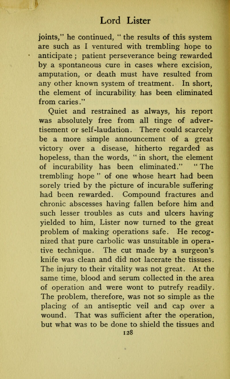 joints/' he continued,  the results of this system are such as I ventured with trembling hope to anticipate ; patient perseverance being rewarded by a spontaneous cure in cases where excision, amputation, or death must have resulted from any other known system of treatment. In short, the element of incurability has been eliminated from caries. Quiet and restrained as always, his report was absolutely free from all tinge of adver- tisement or self-laudation. There could scarcely be a more simple announcement of a great victory over a disease, hitherto regarded as hopeless, than the words,  in short, the element of incurability has been eliminated. The trembling hope M of one whose heart had been sorely tried by the picture of incurable suffering had been rewarded. Compound fractures and chronic abscesses having fallen before him and such lesser troubles as cuts and ulcers having yielded to him, Lister now turned to the great problem of making operations safe. He recog- nized that pure carbolic was unsuitable in opera- tive technique. The cut made by a surgeon's knife was clean and did not lacerate the tissues. The injury to their vitality was not great. At the same time, blood and serum collected in the area of operation and were wont to putrefy readily. The problem, therefore, was not so simple as the placing of an antiseptic veil and cap over a wound. That was sufficient after the operation, but what was to be done to shield the tissues and