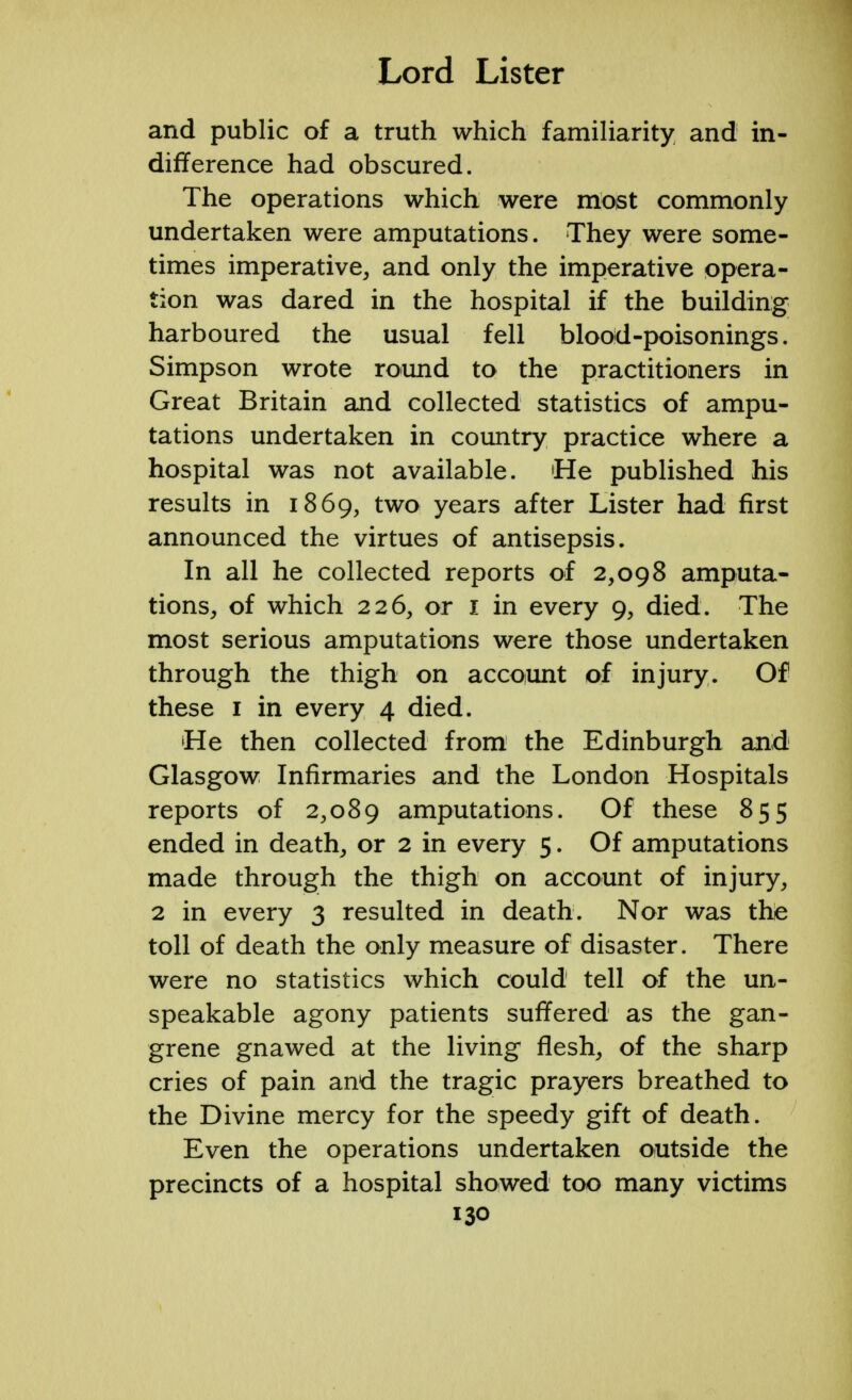 and public of a truth which familiarity and in- difference had obscured. The operations which were most commonly undertaken were amputations. They were some- times imperative, and only the imperative opera- tion was dared in the hospital if the building harboured the usual fell blood-poisonings. Simpson wrote round to the practitioners in Great Britain and collected statistics of ampu- tations undertaken in country practice where a hospital was not available. 'He published his results in 1869, two years after Lister had first announced the virtues of antisepsis. In all he collected reports of 2,098 amputa- tions, of which 226, or I in every 9, died. The most serious amputations were those undertaken through the thigh on account of injury. Of these 1 in every 4 died. 'He then collected from the Edinburgh and Glasgow Infirmaries and the London Hospitals reports of 2,089 amputations. Of these 855 ended in death, or 2 in every 5. Of amputations made through the thigh on account of injury, 2 in every 3 resulted in death. Nor was the toll of death the only measure of disaster. There were no statistics which could tell of the un- speakable agony patients suffered as the gan- grene gnawed at the living flesh, of the sharp cries of pain and the tragic prayers breathed to the Divine mercy for the speedy gift of death. Even the operations undertaken outside the precincts of a hospital showed too many victims