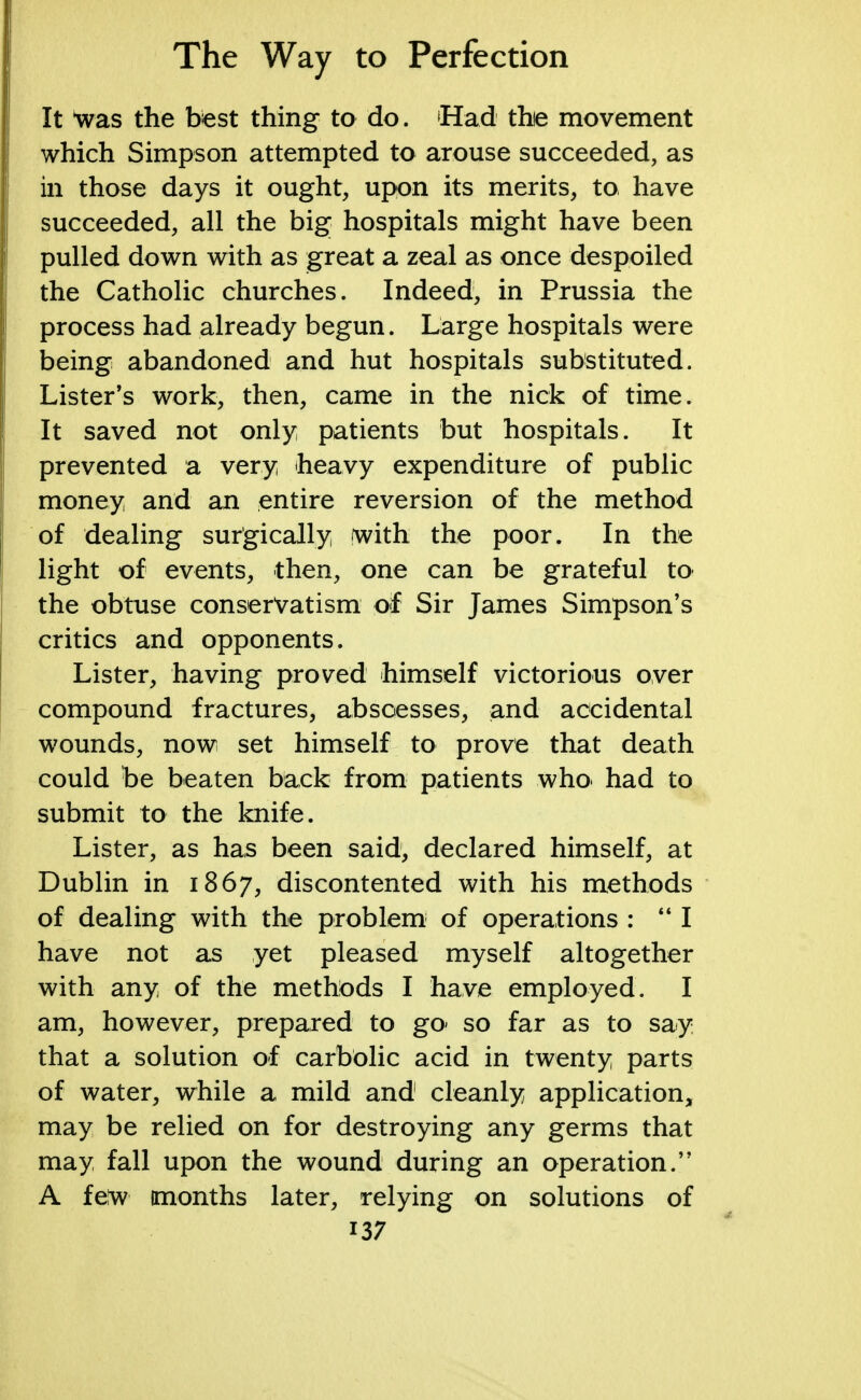 It 'was the best thing to do. Had the movement which Simpson attempted to arouse succeeded, as in those days it ought, upon its merits, to have succeeded, all the big hospitals might have been pulled down with as great a zeal as once despoiled the Catholic churches. Indeed, in Prussia the process had already begun. Large hospitals were being abandoned and hut hospitals substituted. Lister's work, then, came in the nick of time. It saved not only patients but hospitals. It prevented a very heavy expenditure of public money and an entire reversion of the method of dealing surgically fwith the poor. In the light of events, then, one can be grateful to the obtuse conservatism of Sir James Simpson's critics and opponents. Lister, having proved himself victorious over compound fractures, abscesses, and accidental wounds, now set himself to prove that death could be beaten back from patients who. had to submit to the knife. Lister, as has been said, declared himself, at Dublin in 1867, discontented with his methods of dealing with the problem of operations : 441 have not as yet pleased myself altogether with any of the methods I have employed. I am, however, prepared to go- so far as to say that a solution of carbolic acid in twenty parts of water, while a mild and cleanly application, may be relied on for destroying any germs that may fall upon the wound during an operation. A feiw (months later, relying on solutions of