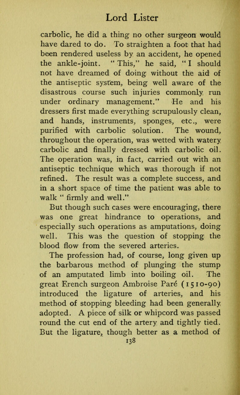 carbolic, he did a thing no other surgeon would have dared to do. To straighten a foot that had been rendered useless by an accident, he opened the ankle-joint. This, he said, I should not have dreamed of doing without the aid of the antiseptic system, being well aware of the disastrous course such injuries commonly run under ordinary management. He and his dressers first made everything scrupulously clean, and hands, instruments, sponges, etc., were purified with carbolic solution. The wound, throughout the operation, was wetted with watery carbolic and finally dressed with carbolic oil. The operation was, in fact, carried out with an antiseptic technique which was thorough if not refined. The result was a complete success, and in a short space of time the patient was able to walk  firmly and well. But though such cases were encouraging, there was one great hindrance to operations, and especially such operations as amputations, doing well. This was the question of stopping the blood flow from the severed arteries. The profession had, of course, long given up the barbarous method of plunging the stump of an amputated limb into boiling oil. The great Erench surgeon Ambroise Pare (1510-90) introduced the ligature of arteries, and his method of stopping bleeding had been generally adopted. A piece of silk or whipcord was passed round the cut end of the artery and tightly tied. But the ligature, though better as a method of