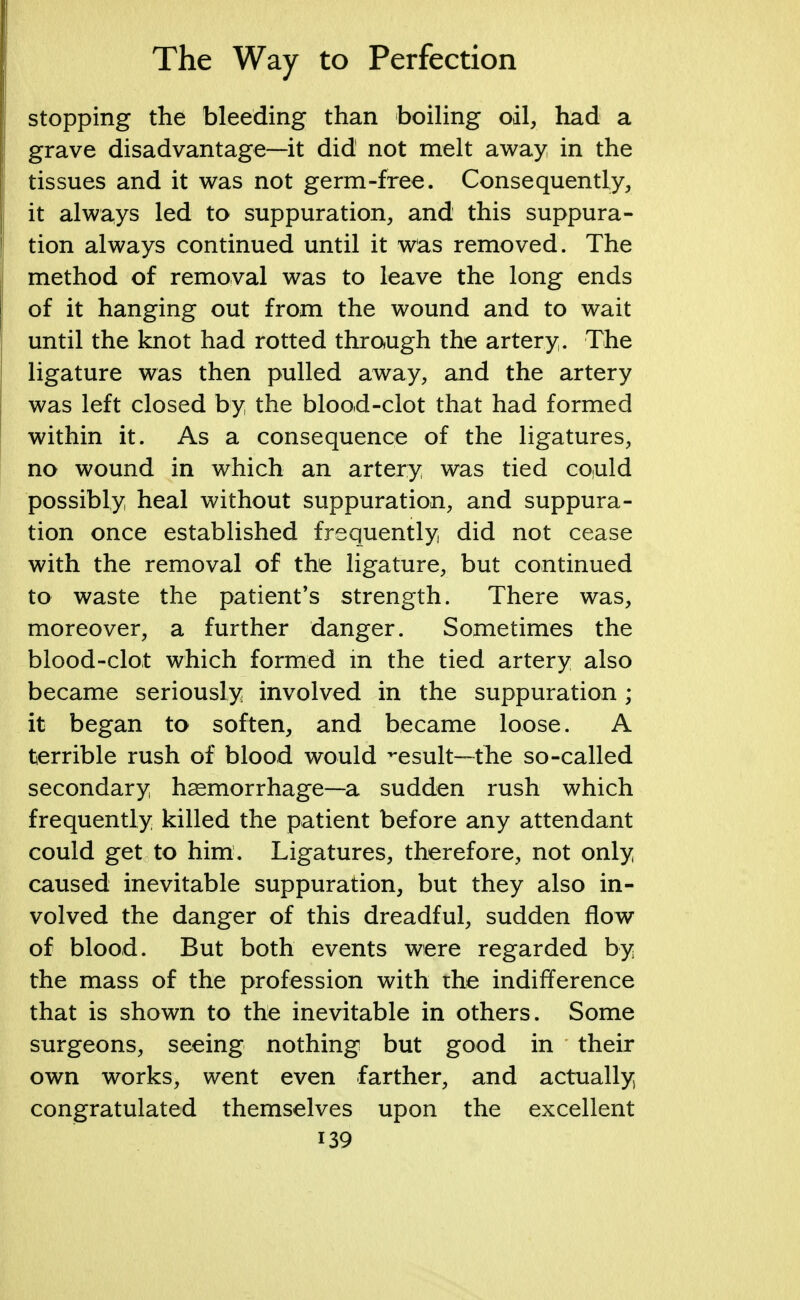 stopping the bleeding than boiling oil, had a grave disadvantage—it did not melt away, in the tissues and it was not germ-free. Consequently, it always led to suppuration, and this suppura- tion always continued until it was removed. The method of removal was to leave the long ends of it hanging out from the wound and to wait until the knot had rotted through the artery. The ligature was then pulled away, and the artery was left closed by the blood-clot that had formed within it. As a consequence of the ligatures, no wound in which an artery was tied could possibly heal without suppuration, and suppura- tion once established frequently did not cease with the removal of the ligature, but continued to waste the patient's strength. There was, moreover, a further danger. Sometimes the blood-clot which formed in the tied artery also became seriously involved in the suppuration ; it began to soften, and became loose. A terrible rush of blood would ^esult—the so-called secondary haemorrhage—a sudden rush which frequently killed the patient before any attendant could get to him. Ligatures, therefore, not only caused inevitable suppuration, but they also in- volved the danger of this dreadful, sudden flow of blood. But both events were regarded by the mass of the profession with the indifference that is shown to the inevitable in others. Some surgeons, seeing nothing but good in their own works, went even farther, and actually congratulated themselves upon the excellent