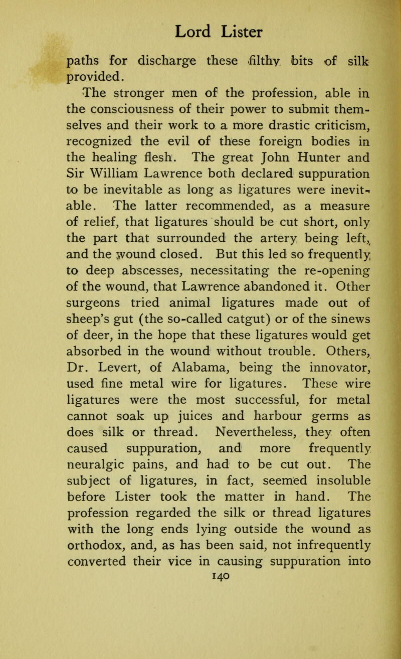 paths for discharge these filthy bits of silk provided. The stronger men of the profession, able in the consciousness of their power to submit them- selves and their work to a more drastic criticism, recognized the evil of these foreign bodies in the healing flesh. The great John Hunter and Sir William Lawrence both declared suppuration to be inevitable as long as ligatures were inevit- able. The latter recommended, as a measure of relief, that ligatures should be cut short, only the part that surrounded the artery being left,, and the wound closed. But this led so frequently to deep abscesses, necessitating the re-opening of the wound, that Lawrence abandoned it. Other surgeons tried animal ligatures made out of sheep's gut (the so-called catgut) or of the sinews of deer, in the hope that these ligatures would get absorbed in the wound without trouble. Others, Dr. Levert, of Alabama, being the innovator, used fine metal wire for ligatures. These wire ligatures were the most successful, for metal cannot soak up juices and harbour germs as does silk or thread. Nevertheless, they often caused suppuration, and more frequently neuralgic pains, and had to be cut out. The subject of ligatures, in fact, seemed insoluble before Lister took the matter in hand. The profession regarded the silk or thread ligatures with the long ends lying outside the wound as orthodox, and, as has been said, not infrequently converted their vice in causing suppuration into