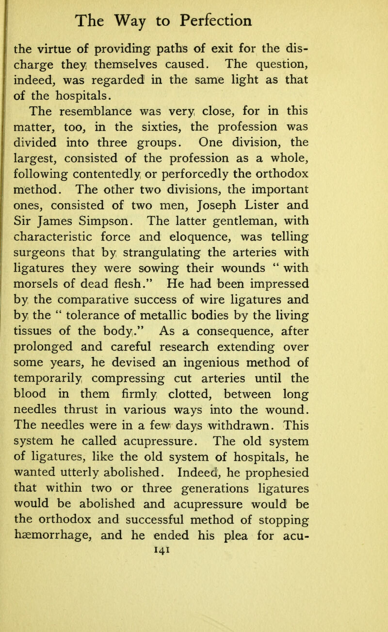 the virtue of providing paths of exit for the dis- charge they themselves caused. The question, indeed, was regarded in the same light as that of the hospitals. The resemblance was very close, for in this matter, too, in the sixties, the profession was divided into three groups. One division, the largest, consisted of the profession as a whole, following contentedly or perforcedly the orthodox method. The other two divisions, the important ones, consisted of two men, Joseph Lister and Sir James Simpson. The latter gentleman, with characteristic force and eloquence, was telling surgeons that by strangulating the arteries with ligatures they were sowing their wounds  with morsels of dead flesh. He had been impressed by the comparative success of wire ligatures and by the  tolerance of metallic bodies by the living tissues of the body. As a consequence, after prolonged and careful research extending over some years, he devised an ingenious method of temporarily compressing cut arteries until the blood in them firmly clotted, between long needles thrust in various ways into the wound. The needles were in a few days withdrawn. This system he called acupressure. The old system of ligatures, like the old system of hospitals, he wanted utterly abolished. Indeed, he prophesied that within two or three generations ligatures would be abolished and acupressure would be the orthodox and successful method of stopping haemorrhage, and he ended his plea for acu-