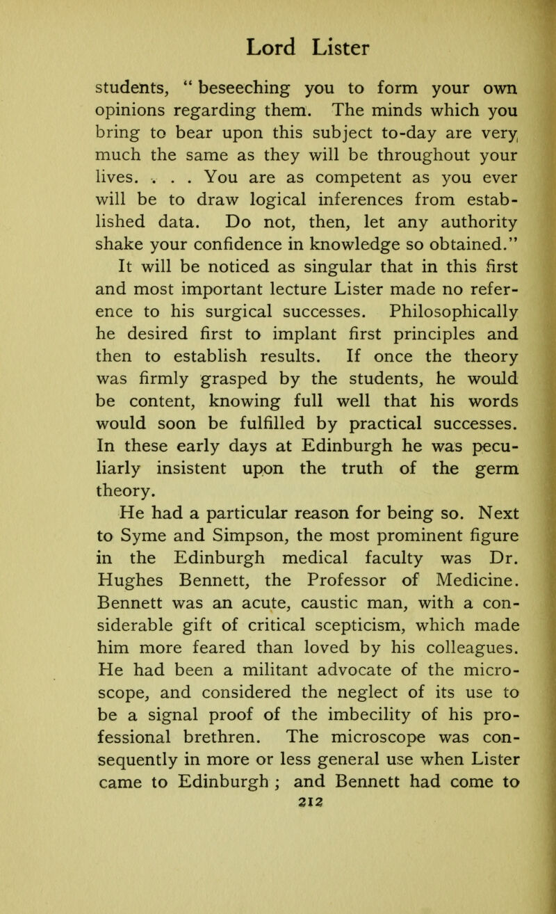 students,  beseeching you to form your own opinions regarding them. The minds which you bring to bear upon this subject to-day are very much the same as they will be throughout your lives. . . . You are as competent as you ever will be to draw logical inferences from estab- lished data. Do not, then, let any authority shake your confidence in knowledge so obtained. It will be noticed as singular that in this first and most important lecture Lister made no refer- ence to his surgical successes. Philosophically he desired first to implant first principles and then to establish results. If once the theory was firmly grasped by the students, he would be content, knowing full well that his words would soon be fulfilled by practical successes. In these early days at Edinburgh he was pecu- liarly insistent upon the truth of the germ theory. He had a particular reason for being so. Next to Syme and Simpson, the most prominent figure in the Edinburgh medical faculty was Dr. Hughes Bennett, the Professor of Medicine. Bennett was an acute, caustic man, with a con- siderable gift of critical scepticism, which made him more feared than loved by his colleagues. He had been a militant advocate of the micro- scope, and considered the neglect of its use to be a signal proof of the imbecility of his pro- fessional brethren. The microscope was con- sequently in more or less general use when Lister came to Edinburgh ; and Bennett had come to