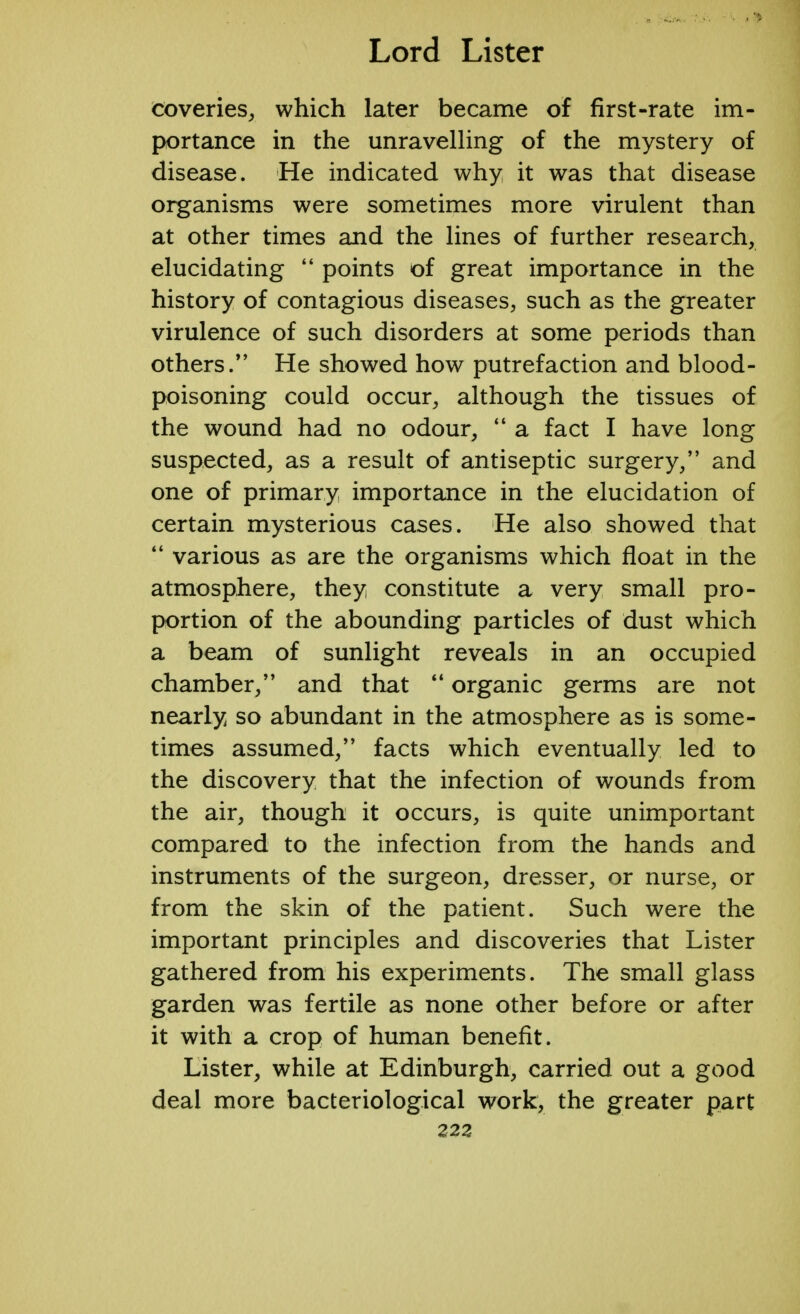 coveries, which later became of first-rate im- portance in the unravelling of the mystery of disease. He indicated why it was that disease organisms were sometimes more virulent than at other times and the lines of further research, elucidating  points of great importance in the history of contagious diseases, such as the greater virulence of such disorders at some periods than others/' He showed how putrefaction and blood- poisoning could occur, although the tissues of the wound had no odour,  a fact I have long suspected, as a result of antiseptic surgery, and one of primary importance in the elucidation of certain mysterious cases. He also showed that  various as are the organisms which float in the atmosphere, they constitute a very small pro- portion of the abounding particles of dust which a beam of sunlight reveals in an occupied chamber, and that  organic germs are not nearly so abundant in the atmosphere as is some- times assumed, facts which eventually led to the discovery that the infection of wounds from the air, though it occurs, is quite unimportant compared to the infection from the hands and instruments of the surgeon, dresser, or nurse, or from the skin of the patient. Such were the important principles and discoveries that Lister gathered from his experiments. The small glass garden was fertile as none other before or after it with a crop of human benefit. Lister, while at Edinburgh, carried out a good deal more bacteriological work, the greater part 223