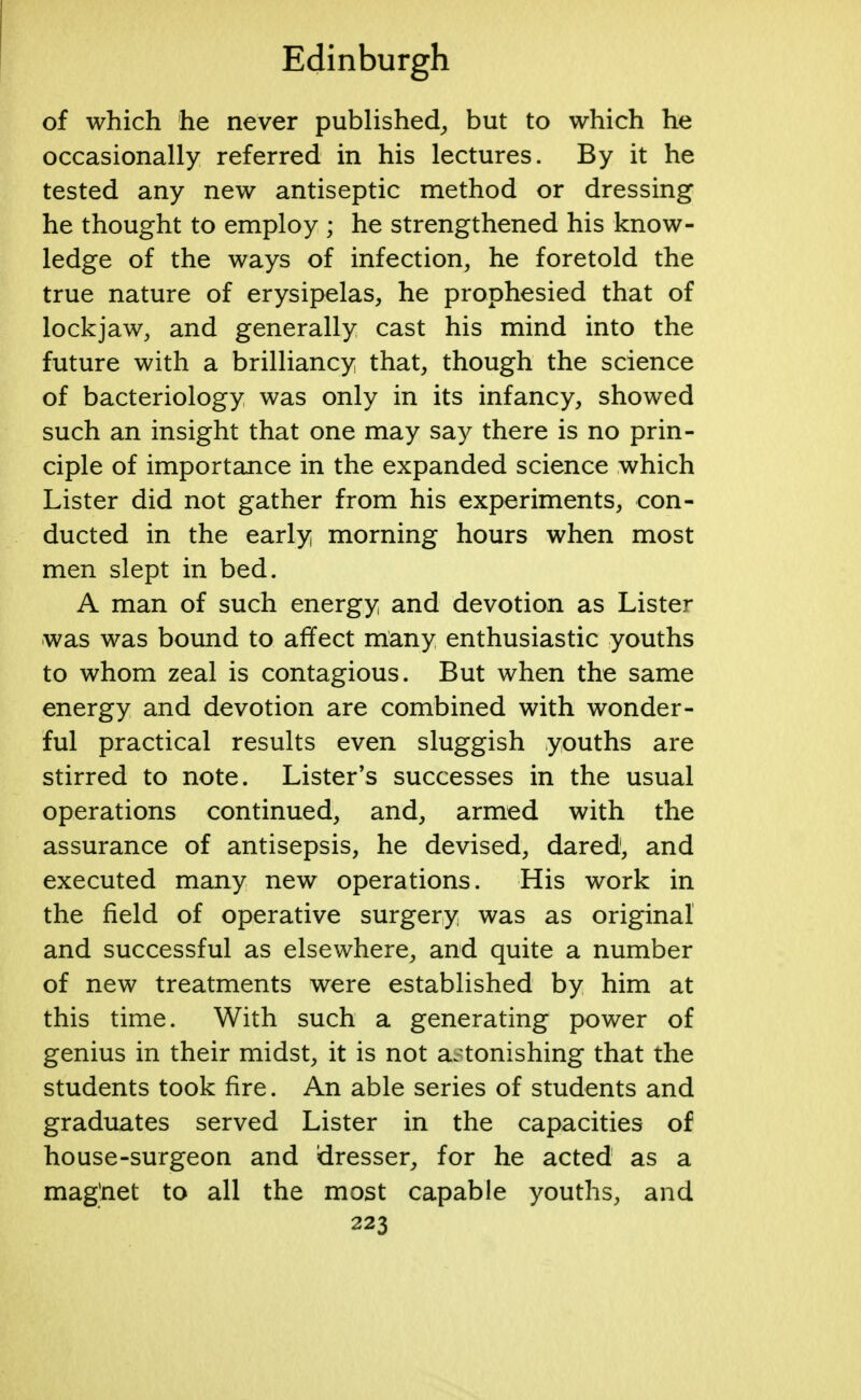 of which he never published, but to which he occasionally referred in his lectures. By it he tested any new antiseptic method or dressing he thought to employ ; he strengthened his know- ledge of the ways of infection, he foretold the true nature of erysipelas, he prophesied that of lockjaw, and generally cast his mind into the future with a brilliancy that, though the science of bacteriology was only in its infancy, showed such an insight that one may say there is no prin- ciple of importance in the expanded science which Lister did not gather from his experiments, con- ducted in the early morning hours when most men slept in bed. A man of such energy and devotion as Lister was was bound to affect many enthusiastic youths to whom zeal is contagious. But when the same energy and devotion are combined with wonder- ful practical results even sluggish youths are stirred to note. Lister's successes in the usual operations continued, and, armed with the assurance of antisepsis, he devised, dared, and executed many new operations. His work in the field of operative surgery was as original and successful as elsewhere, and quite a number of new treatments were established by him at this time. With such a generating power of genius in their midst, it is not astonishing that the students took fire. An able series of students and graduates served Lister in the capacities of house-surgeon and dresser, for he acted as a magnet to all the most capable youths, and