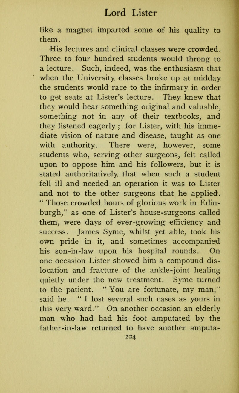 like a magnet imparted some of his quality to them. His lectures and clinical classes were crowded. Three to four hundred students would throng to a lecture. Such, indeed, was the enthusiasm that when the University classes broke up at midday the students would race to the infirmary in order to get seats at Lister's lecture. They knew that they would hear something original and valuable, something not in any of their textbooks, and they listened eagerly; for Lister, with his imme- diate vision of nature and disease, • taught as one with authority. There were, however, some students who, serving other surgeons, felt called upon to oppose him and his followers, but it is stated authoritatively that when such a student fell ill and needed an operation it was to Lister and not to the other surgeons that he applied.  Those crowded hours of glorious work in Edin- burgh, as one of Lister's house-surgeons called them, were days of ever-growing efficiency and success. James Syme, whilst yet able, took his own pride in it, and sometimes accompanied his son-in-law upon his hospital rounds. On one occasion Lister showed him a compound dis- location and fracture of the ankle-joint healing quietly under the new treatment. Syme turned to the patient.  You are fortunate, my man, said he.  I lost several such cases as yours in this very ward. On another occasion an elderly man who had had his foot amputated by the father-in-law returned to have another amputa-