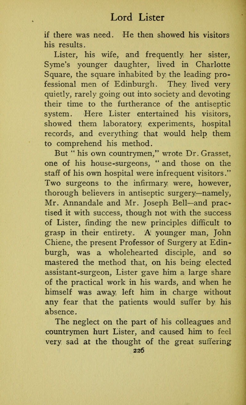 if there was need. He then showed his visitors his results. Lister, his wife, and frequently her sister, Syme's younger daughter, lived in Charlotte Square, the square inhabited by the leading pro- fessional men of Edinburgh. They lived very quietly, rarely going out into society and devoting their time to the furtherance of the antiseptic system. Here Lister entertained his visitors, showed them laboratory experiments, hospital records, and everything that would help them to comprehend his method. But  his own countrymen, wrote Dr. Grasset, one of his house-surgeons,  and those on the staff of his own hospital were infrequent visitors. Two surgeons to the infirmary were, however, thorough believers in antiseptic surgery—namely, Mr. Annandale and Mr. Joseph Bell—and prac- tised it with success, though not with the success of Lister, finding the new principles difficult to grasp in their entirety. A younger man, John Chiene, the present Professor of Surgery at Edin- burgh, was a wholehearted disciple, and so mastered the method that, on his being elected assistant-surgeon, Lister gave him a large share of the practical work in his wards, and when he himself was away left him in charge without any fear that the patients would suffer by his absence. The neglect on the part of his colleagues and countrymen hurt Lister, and caused him to feel very sad at the thought of the great suffering