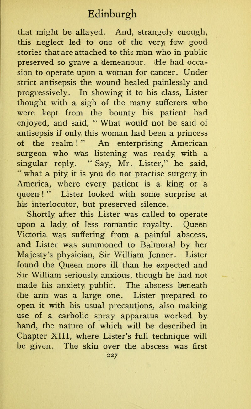 that might be allayed. And, strangely enough, this neglect led to one of the very few good stories that are attached to this man who in public preserved so grave a demeanour. He had occa- sion to operate upon a woman for cancer. Under strict antisepsis the wound healed painlessly and progressively. In showing it to his class, Lister thought with a sigh of the many sufferers who were kept from the bounty his patient had enjoyed, and said, 44 What would not be said of antisepsis if only this woman had been a princess of the realm!  An enterprising American surgeon who was listening was ready with a singular reply. 44 Say, Mr. Lister, he said, 44 what a pity it is you do not practise surgery in America, where every patient is a king or a queen !  Lister looked with some surprise at his interlocutor, but preserved silence. Shortly after this Lister was called to operate upon a lady of less romantic royalty. Queen Victoria was suffering from a painful abscess, and Lister was summoned to Balmoral by her Majesty's physician, Sir William Jenner. Lister found the Queen more ill than he expected and Sir William seriously anxious, though he had not made his anxiety public. The abscess beneath the arm was a large one. Lister prepared to open it with his usual precautions, also making use of a carbolic spray apparatus worked by hand, the nature of which will be described in Chapter XIII, where Lister's full technique will be given. The skin over the abscess was first