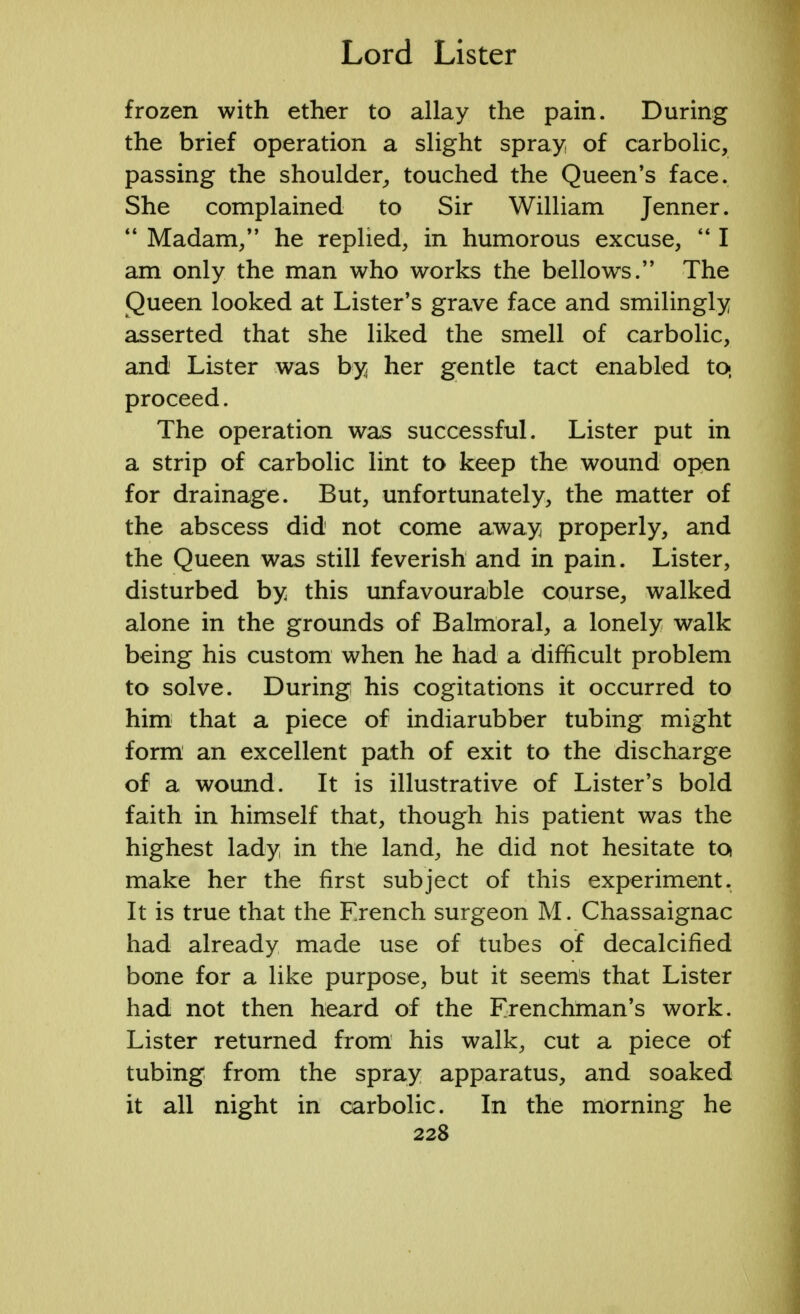 frozen with ether to allay the pain. During the brief operation a slight spray of carbolic, passing the shoulder, touched the Queen's face. She complained to Sir William Jenner.  Madam/' he replied, in humorous excuse,  I am only the man who works the bellows. The Queen looked at Lister's grave face and smilingly asserted that she liked the smell of carbolic, and Lister was by her gentle tact enabled to, proceed. The operation was successful. Lister put in a strip of carbolic lint to keep the wound open for drainage. But, unfortunately, the matter of the abscess did not come away properly, and the Queen was still feverish and in pain. Lister, disturbed by this unfavourable course, walked alone in the grounds of Balmoral, a lonely walk being his custom when he had a difficult problem to solve. During his cogitations it occurred to him that a piece of indiarubber tubing might form an excellent path of exit to the discharge of a wound. It is illustrative of Lister's bold faith in himself that, though his patient was the highest lady in the land, he did not hesitate to make her the first subject of this experiment. It is true that the French surgeon M. Chassaignac had already made use of tubes of decalcified bone for a like purpose, but it seems that Lister had not then heard of the Frenchman's work. Lister returned from his walk, cut a piece of tubing from the spray apparatus, and soaked it all night in carbolic. In the morning he