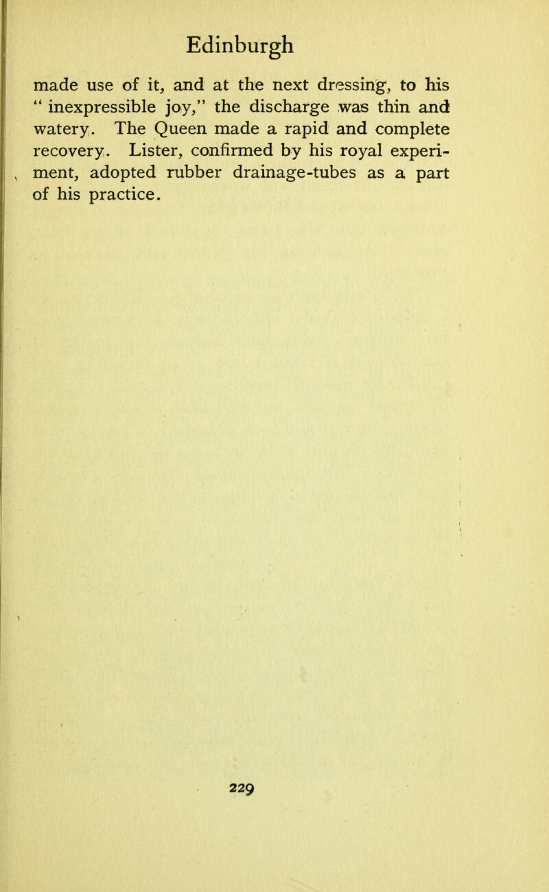 made use of it, and at the next dressing, to his  inexpressible joy, the discharge was thin and watery. The Queen made a rapid and complete recovery. Lister, confirmed by his royal experi- ment, adopted rubber drainage-tubes as a part of his practice.