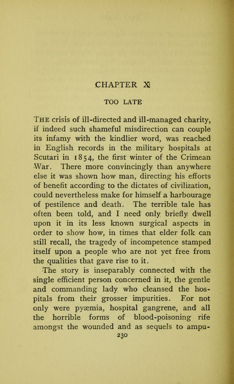 CHAPTER XI TOO LATE The crisis of ill-directed and ill-managed charity, if indeed such shameful misdirection can couple its infamy with the kindlier word, was reached in English records in the military hospitals at Scutari in 1854, the first winter of the Crimean War. There more convincingly than anywhere else it was shown how man, directing his efforts of benefit according to the dictates of civilization, could nevertheless make for himself a harbourage of pestilence and death. The terrible tale has often been told, and I need only briefly dwell upon it in its less known surgical aspects in order to show how, in times that elder folk can still recall, the tragedy of incompetence stamped itself upon a people who are not yet free from the qualities that gave rise to it. The story is inseparably connected with the single efficient person concerned in it, the gentle and commanding lady who cleansed the hos- pitals from their grosser impurities. For not only were pyaemia, hospital gangrene, and all the horrible forms of blood-poisoning rife amongst the wounded and as sequels to ampu-